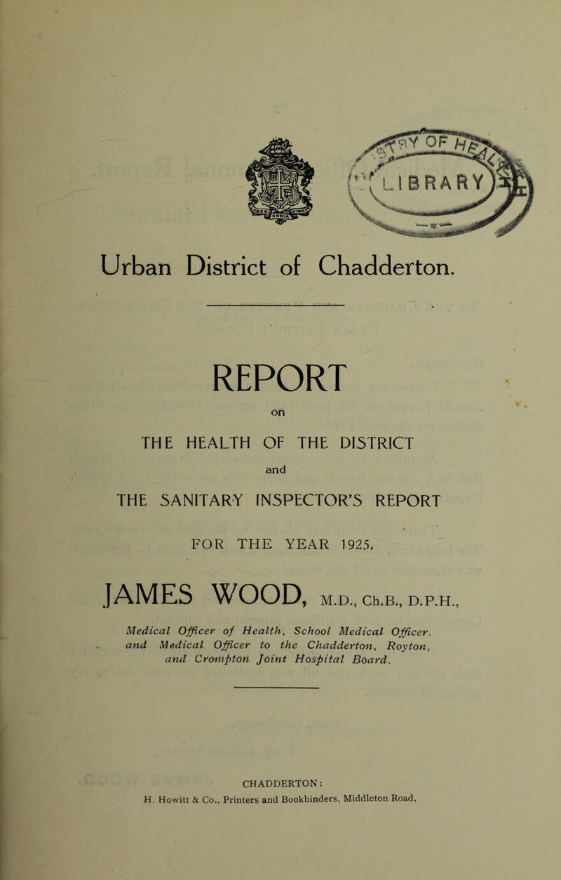 on THE HEALTH OF THE DI5TRICT and THE SANITARY INSPECTOR’S REPORT FOR THE YEAR 1925. JAMES ^X'^OOD, M.D., Ch.B., D.P.H Medical Officer of Health, School Medical Officer, and Medical Officer to the Chadderton, Royton, and Crompton Joint Hospital Board. CHADDERTON: