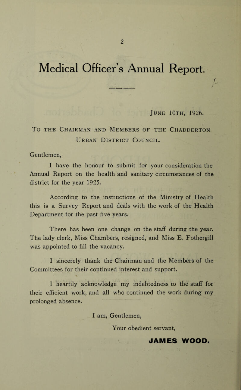 Medical Officer’s Annual Report. f June 10th, 1926. To THE Chairman and Members of the Chadderton Urban District Council. Gentlemen, I have the honour to submit for your consideration the Annual Report on the health and sanitary circumstances of the district for the year 1925. According to the instructions of the Ministry of Health this is a Survey Report and deals with the work of the Health Department for the past five years. There has been one change on the staff during the year. The lady clerk, Miss Chambers, resigned, and Miss E. Fothergill was appointed to fill the vacancy. I sincerely thank the Chairman and the Members of the Committees for their continued interest and support. I heartily acknowledge my indebtedness to the staff for their efficient work, and all who continued the work during my prolonged absence. I am. Gentlemen, Your obedient servant, JAMES WOOD