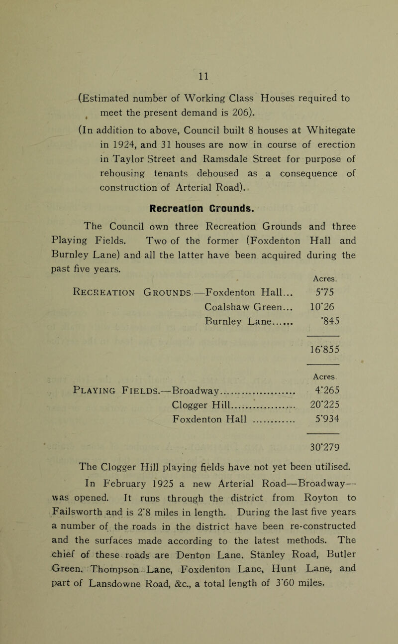 (Estimated number of Working Class Houses required to meet the present demand is 206). (In addition to above, Council built 8 houses at Whitegate in 1924, and 31 houses are now in course of erection in Taylor Street and Ramsdale Street for purpose of rehousing tenants dehoused as a consequence of construction of Arterial Road). Recreation Grounds. The Council own three Recreation Grounds and three Playing Fields. Two of the former (Foxdenton Hall and Burnley Lane) and all the latter have been acquired during the past five years. . Acres. Recreation Grounds.—Foxdenton Hall... 575 Coalshaw Green... 10*26 Burnley Lane *845 16*855 Acres. Playing Fields.—Broadway 4*265 Clogger Hill 20*225 Foxdenton Hall 5*934 30*279 The Clogger Hill playing fields have not yet been utilised. In February 1925 a new Arterial Road—Broadway— was opened. It runs through the district from Royton to Failsworth and is 2*8 miles in length. During the last five years a number of the roads in the district have been re-constructed and the surfaces made according to the latest methods. The chief of these roads are Denton Lane, Stanley Road, Butler Green. Thompson Lane, Foxdenton Lane, Hunt Lane, and part of Lansdowne Road, &c., a total length of 3*60 miles.