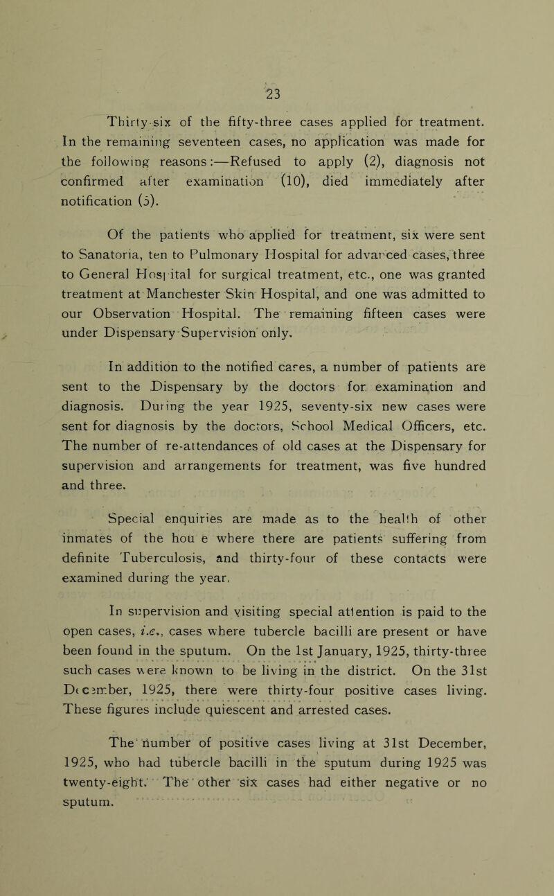 Thirty-six of the fifty-three cases applied for treatment. In the remaining seventeen cases, no application was made for the following reasons:—Refused to apply (2), diagnosis not confirmed after examination (lO), died immediately after notification (o). Of the patients who aipplied for treatment, six were sent to Sanatoria, ten to Pulmonary Hospital for advat^ced cases, three to General PIos] ital for surgical treatment, etc., one was granted treatment at Manchester Skin Hospital, and one was admitted to our Observation Hospital. The remaining fifteen cases were under DispensarySupervision'only. In addition to the notified cares, a number of patients are sent to the Dispensary by the doctors for examination and diagnosis. During the year 1925, seventy-six new cases were sent for diagnosis by the doctors. School Medical Officers, etc. The number of re-attendances of old cases at the Dispensary for supervision and arrangements for treatment, was five hundred and three. Special enquiries are made as to the health of other inmates of the hou e where there are patients suffering from definite Tuberculosis, and thirty-four of these contacts were examined during the year, In siipervision and visiting special attention is paid to the open cases, i.e., cases where tubercle bacilli are present or have been found in the sputum. On the 1st January, 1925, thirty-three such cases were known to be living in the district. On the 31st D(cumber, 1925, there were thirty-four positive cases living. These figures include quiescent and arrested cases. The'number of positive cases living at 31st December, 1925, who had tubercle bacilli in the sputum during 1925 was twenty-eight.' The' other ‘six cases had either negative or no sputum. ’