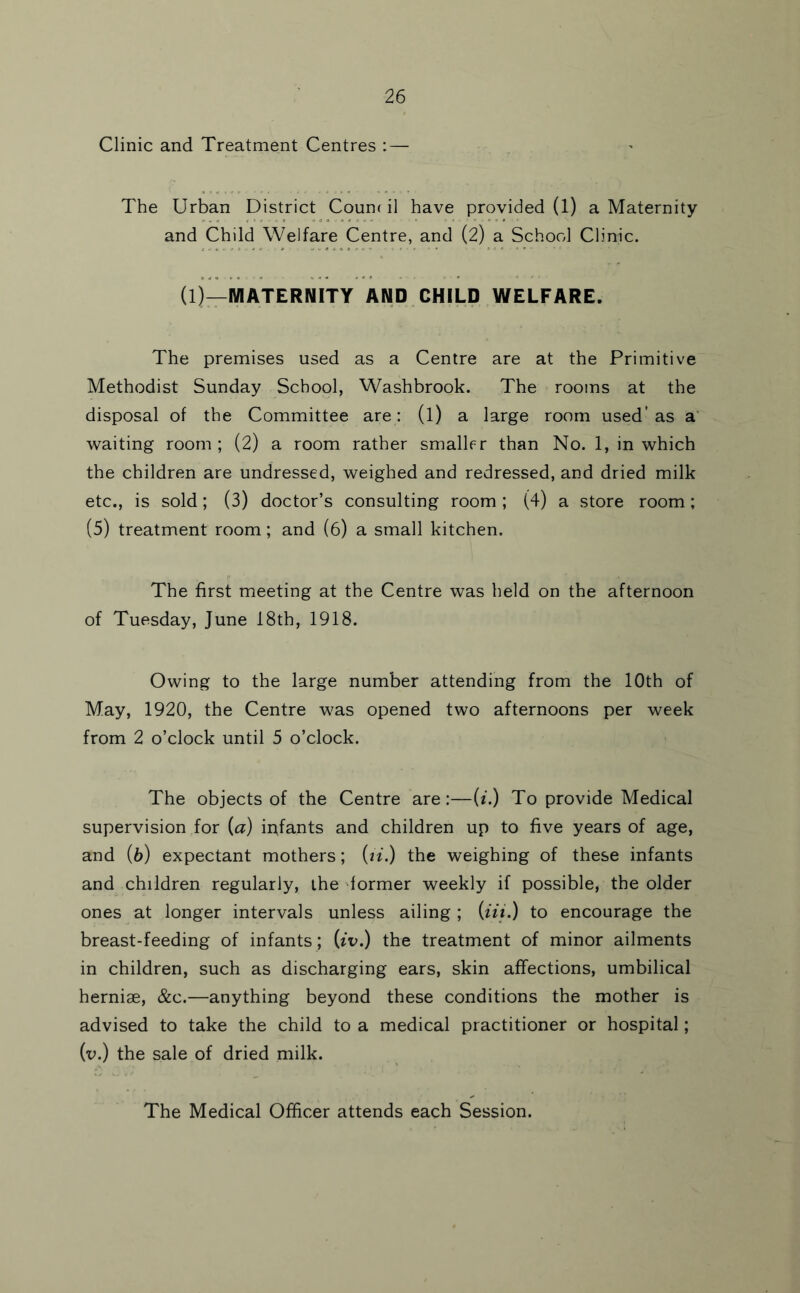 Clinic and Treatment Centres ;— The Urban District Count il have provided (1) a Maternity and Child Welfare Centre, and (2) a School Clinic. (1)—MATERNITY AND CHILD WELFARE. The premises used as a Centre are at the Primitive Methodist Sunday School, Washbrook. The rooms at the disposal of the Committee are: (l) a large room used’ as a' waiting room; (2) a room rather smallrr than No. 1, in which the children are undressed, weighed and redressed, and dried milk etc., is sold; (3) doctor’s consulting room ; (4) a store room; (5) treatment room; and (6) a small kitchen. The first meeting at the Centre was held on the afternoon of Tuesday, June 18th, 1918. Owing to the large number attending from the 10th of May, 1920, the Centre was opened two afternoons per week from 2 o’clock until 5 o’clock. The objects of the Centre are:—(f.) To provide Medical supervision for (a) ir^fants and children up to five years of age, and (b) expectant mothers; (n.) the weighing of these infants and children regularly, the dormer weekly if possible, the older ones at longer intervals unless ailing ; (iii.) to encourage the breast-feeding of infants; (tT.) the treatment of minor ailments in children, such as discharging ears, skin affections, umbilical herniae, &c.—anything beyond these conditions the mother is advised to take the child to a medical practitioner or hospital; (v.) the sale of dried milk. The Medical Officer attends each Session.