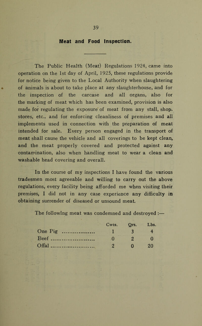 Meat and Food Inspection. The Public Health (Meat) Regulations 1924, came into operation on the 1st day of April, 1925, these regulations provide for notice being given to the Local Authority when slaughtering of animals is about to take place at any slaughterhouse, and for the inspection of the carcase and all organs, also for the marking of meat which has been examined, provision is also made for regulating the exposure of meat from any stall, shop, stores, etc., and for enforcing cleanliness of premises and all implements used in connection with the preparation of meat intended for sale. Every person engaged in the transport of meat shall cause the vehicle and all coverings to be kept clean, and the meat properly covered and protected against any contamination, also when handling meat to wear a clean and washable head covering and overall. In the course of my inspections I have found the various tradesmen most agreeable and willing to carry out the above regulations, every facility being afforded me when visiting their premises, I did not in any case experience any difficulty in obtaining surrender of diseased or unsound meat. The following meat was condemned and destroyed :— Cwts. Qrs. Lbs. 1 3 4 0 2 0 2 0 20 One Pig Beef Offal....