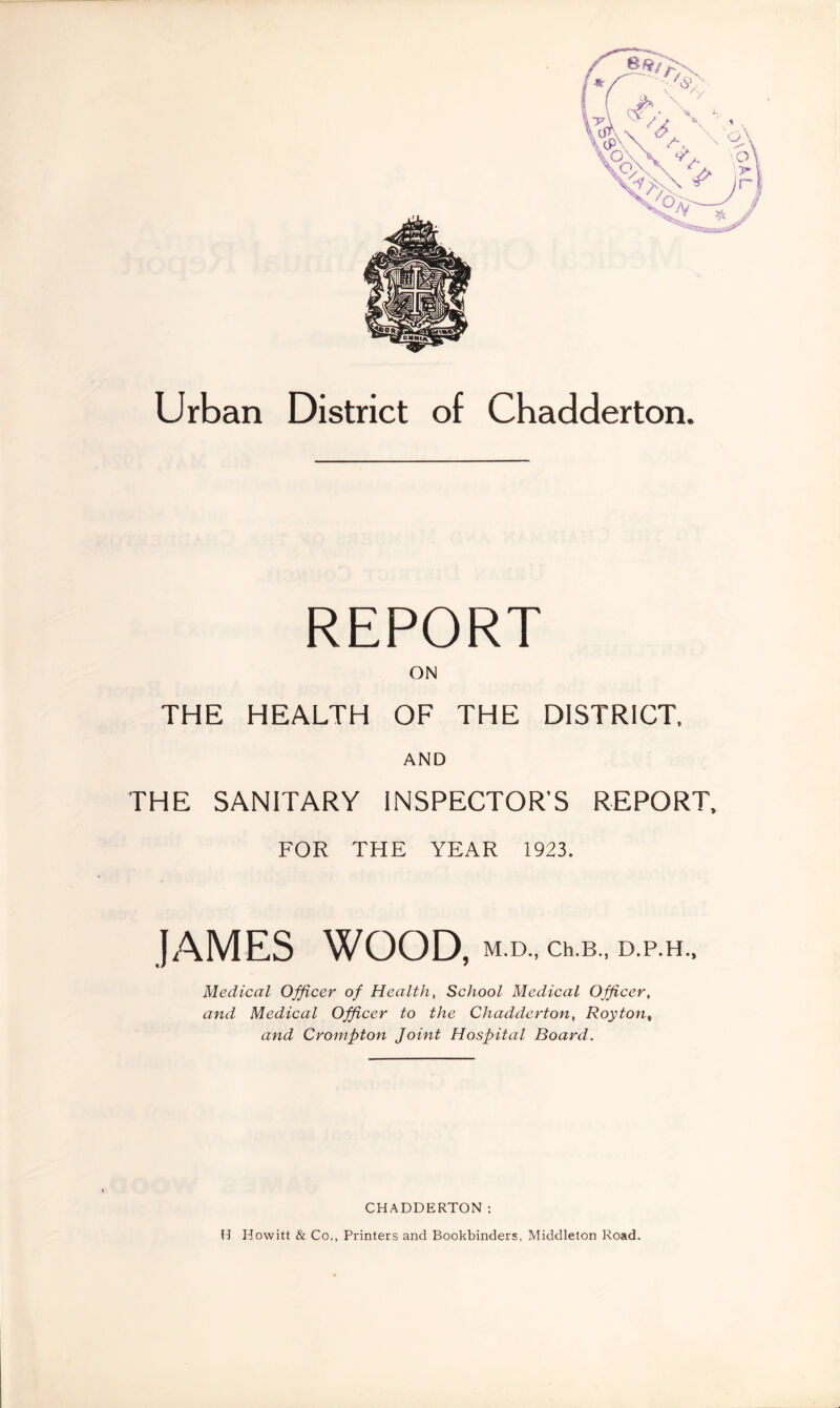 Urban District of Chadderton. REPORT ON THE HEALTH OF THE DISTRICT, AND THE SANITARY INSPECTOR’S REPORT, FOR THE YEAR 1923. JAMES WOOD, M.D., Ch.B., D.P.H., Medical Officer of Health, School Medical Officer, and Medical Officer to the Chadderton, Royton% and Crompton Joint Hospital Board. CHADDERTON: H Howitt & Co., Printers and Bookbinders, Middleton Road.