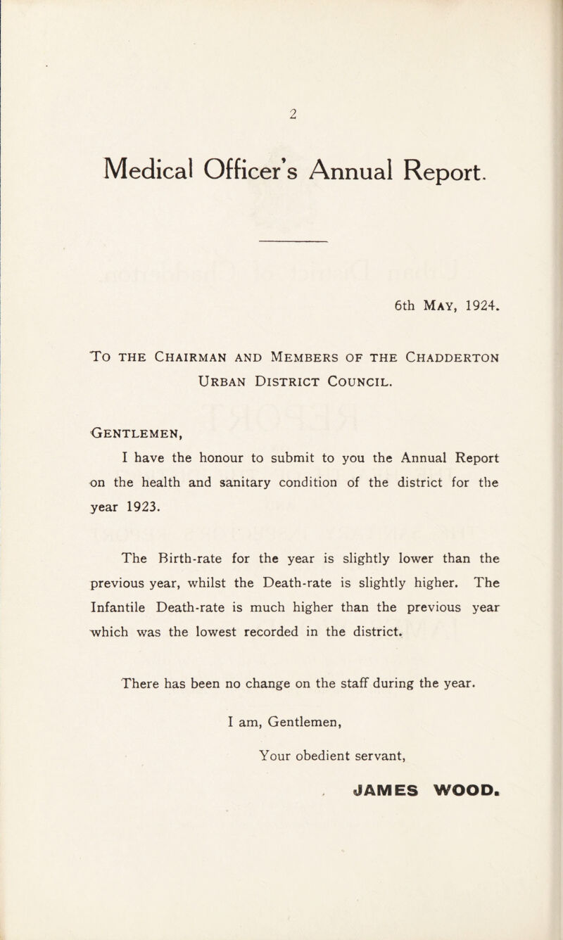 Medical Officer’s Annual Report. 6th May, 1924. To the Chairman and Members of the Chadderton Urban District Council. Gentlemen, I have the honour to submit to you the Annua! Report on the health and sanitary condition of the district for the year 1923. The Birth-rate for the year is slightly lower than the previous year, whilst the Death-rate is slightly higher. The Infantile Death-rate is much higher than the previous year which was the lowest recorded in the district. There has been no change on the staff during the year. I am, Gentlemen, Your obedient servant, JAMES WOOD