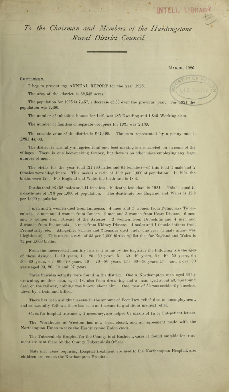 ISNTELL LIBF To the Chairman and Ad embers of the Hardingstone Rural District Council. March, 1926. Gentlemen, < Of V\Y=> I beg to present my ANNUAL REPORT for the year 1925. The area of the district is 32,542 acres. The population for 1925 is 7,457, a decrease of 39 over the previous year. For 1921 the population was 7,480. The number of inhabited houses for 1921 was 285 Dwelling and 1,845 Working-class. The number of families or separate occupiers for 1921 was 2,139. The rateable value of the district is £67,490. The sum represented by a penny rate is £281 4s. Od. The district is naturally an agricultural one, boot-making is also carried on in some of the villages. There is one boot-making factory, but there is no other place employing any large number of men. The births for the year total 121 (60 males and 61 females)—of this total 1 male and 2 females were illegitimate. This makes a ratio of 16‘2 per 1,000 of population. In 1924 the births were 126. For England and Wales the birth-rate is 18'3. Deaths total 96 (52 males and 44 females)—10 deaths less than in 1924. This is equal to a death-rate of 12*8 per 1,000 of population. The death-rate for England and Wales is 122 per 1,000 population. 3 men and 2 women died from Influenza. 4 men and 3 women from Pulmonary Tuber- culosis. 3 men and 4 women from Cancer. 9 men and 3 women from Heart Disease. 6 men and 6 women from Disease of the Arteries. 3 women from Bronchitis and 4 men and 5 women from Pneumonia. 3 men from Kidney Disease. 4 males and 1 female infants from Prematurity, etc. Altogether 5 males and 2 females died under one year (1 male infant was illegitimate). This makes a ratio of 55 per 1,000 births, whilst that for England and Wales is 75 per 1,000 births. From the uncorrected monthly lists sent to me by the Registrar the following are the ages of those dying : 1—10 years, 1 ; 20—30 years, 5 ; 30—40 years, 2 ; 40—50 years, 6 ; 50—60 years, 6; 60—70 years, 18; 70—80 years, 17 ; 80—90 years, 17 ; and 4 over 90 years aged 90, 90, 92 and 97 years. Three Suicides actually were found in the district. One a Northampton man aged 66 by drowning, another man, aged 48, also from drowning and a man, aged about 40, was found dead on the railway, nothing was known about him. One man of 52 was accidently knocked down by a train and killed. There has been a slight increase in the amount of Poor Law relief due to unemployment, and as naturally follows, there has been an increase in gratuitous medical relief. Cases for hospital treatment, if necessary, are helped by means of In or Out-patient letters. The Workhouse at Wootton has now been closed, and an agreement made with the Northampton Union to take the Hardingstone Union cases. The Tuberculosis Hospital for the County is at Rushden, cases if found suitable for treat- ment are sent there by the County Tuberculosis Officer. Maternity cases requiring Hospital treatment are sent to the Northampton Hospital, also children are sent to the Northampton Hospital.