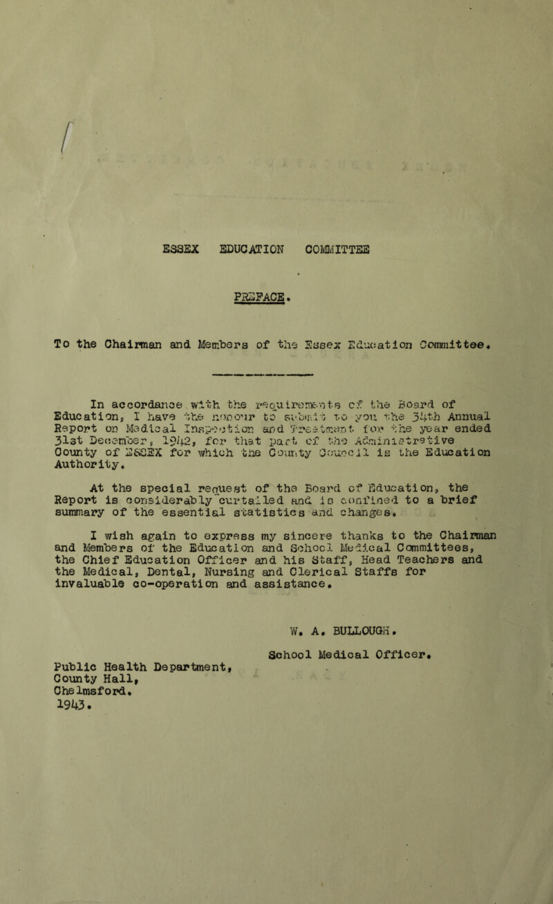 ESSEX EDUCATION COMMITTEE PHDFACE. To the Chairman and Members of the Essex Education Committee# In accordance with the requiremeets of the Board of Education, I have the non our to submit t.o you the 34th Annual Report on Medical Inspection and Treatment, for the year ended 3l3t December, 1942, for that part of tho Administrative County of ESSEX for which the County Council is the Education Authority. At the special request of the Board of Education, the Report is considerably curtailed and is confined to a brief summary of the essential statistics and changes# I wish again to express my sincere thanks to the Chairman and Members of the Education and School Medical Committees, the Chief Education Officer and his Staff, Head Teachers and the Medical, Dental, Nursing and Clerical Staffs for invaluable co-operation and assistance. W. A. BULLOUGH. School Medical Officer# Public Health Department, County Hall, Chelmsford. 1943.