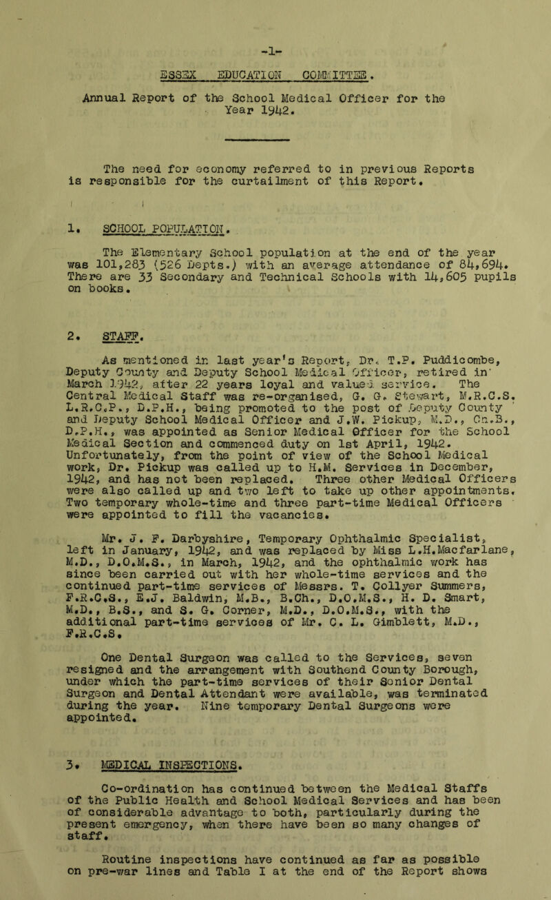 -1- ES8EX EDUCATION COMMITTEE. Annual Report of the School Medical Officer for the Year 1942. The need for economy referred to in previous Reports is responsible for the curtailment of this Report* 1• SCHOOL POPULATION . The Elementary School population at the end of the year was 101,283 (326 Depts.) with an average attendance of 84*694* There are 33 Secondary and Technical Schools with 14*605 pupils on hooks. 2. STAFF. As mentioned in last year's Report, Dr* T.P. Puddicombe, Deputy County and Deputy School Medical Officer, retired in' March 1942, alter 22 years loyal and valued service. The Central Medical Staff was re-organised, G, G. Stewart, M.R.C.S. L, R,C<,P., D.P.H., being promoted to the post of Deputy County and Deputy School Medical Officer and J.W. Pickup, M.P., On.3., D*P.H,, was appointed as Senior Medical Officer for the School Medical Section and commenced duty on 1st April, 1942. Unfortunately, from the point of view of the School Medical work, Dr. Pickup was called up to H.M. Services in December, 1942, and has not been replaced. Three other Medical Officers were also called up and two left to take up other appointments. Two temporary whole-time and three part-time Medical Officers were appointed to fill the vacancies, Mr, J. F. Darbyshire, Temporary Ophthalmic Specialist, left in January, 1942, and was replaced by Miss L,H,Macfarlane, M. D., D,0,M,S., in March, 1942, and the ophthalmic work has since been carried out with her whole-time services and the continued part-time services of Messrs. T. Collyer Summers, F.R,C,S., E,J. Baldwin, M,B», B,Ch., D.0*M,S,, H. D, Smart, M.D,, B.S., and S, G. Corner, M.D., D.O.M.S., with the additional part-time services of Mr. C. L, Gimblett, M,D., F»R,C«S * One Dental Surgeon was called to the Services, seven resigned and the arrangement with Southend County Borough, under which the part-time services of their Senior Dental Surgeon and Dental Attendant were available, was terminated during the year. Nine temporary Dental 3urgeons were appointed. 3* MEDICAL INSPECTIONS. Co-ordination has continued between the Medical Staffs of the Public Health and School Medical Services and has been of considerable advantage to both, particularly during the present emergency, when there have been so many changes of staff. Routine inspections have continued as far as possible
