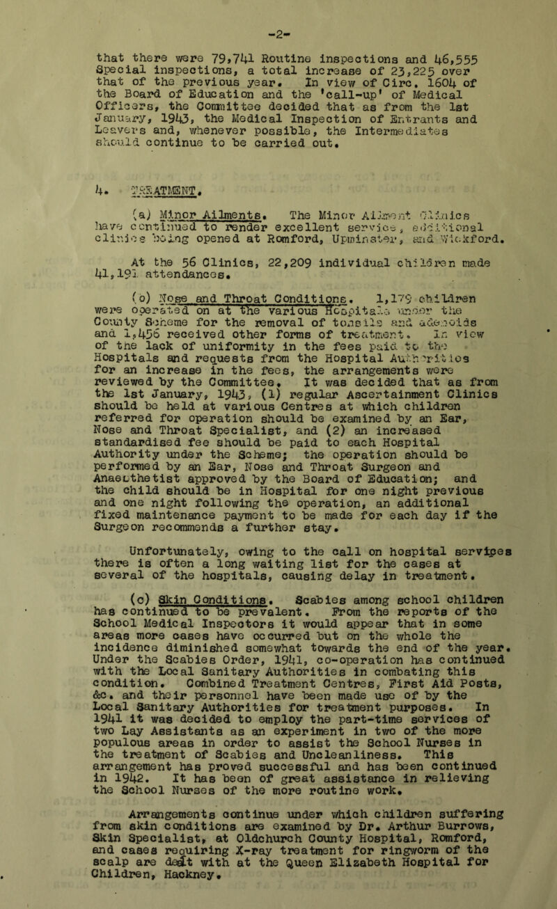 -2 that there were 79,741 Routine inspections and 46,555 Special inspections, a total increase of 23,225 over that of the previous year# In view of Circ, 1604 of the Board of Education and the * call-up' of Medical Officers, the Comnittee decided that as from the 1st January, 1943, the Medical Inspection of Entrants and Leavers and, whenever possible, the Intermediates should continue to be carried out# 4. TREATMSNT# (a) Minor Ailments# The Minor Ailment Clinics have continued to render excellent service, additional clir.joe being opened at Romford, Upm in step, and v/ic.kford# At the 56 CliniCB, 22,209 individual children made 41,191 attendances# (o) Nose and Throat Conditions. 1,179 children were operatedT on at the various tfcopitals uahor the County Scheme for the removal of tonsils arid adenoids and 1,436 received other forms of treatment* In view of tne lack of uniformity in the fees paid to the Hospitals and requests from the Hospital Authorities for an increase in the fees, the arrangements were reviewed by the Committee# It was decided that as from the 1st January, 1943? (1) regular Ascertainment Clinics should be held at various Centres at which children referred for operation should be examined by an Ear, Nose and Throat Specialist, and (2) an increased standardised fee should be paid to each Hospital Authority under the Scheme; the operation should be performed by an Ear, Nose and Throat Surgeon and Anaesthetist approved by the Board of Education; and the child should be in Hospital for one night previous and one night following the operation, an additional fixed maintenance payment to be made for each day if the Surgeon recommends a further stay# Unfortunately, owing to the call on hospital servlpes there is often a long waiting list for the cases at several of the hospitals, causing delay in treatment. (c) Skin Conditions. Scabies among school children has continued to be prevalent* From the reports of the School Medical Inspectors it would appear that in some areas more oases have occurred but on the whole the incidence diminished somewhat towards the end of the year# Under the Scabies Order, 1941, co-operation has continued with the Local Sanitary Authorities in combating this condition# Combined Treatment Centres, First Aid Posts, &c. and their personnel have been made use of by the Local Sanitary Authorities for treatment purposes. In 1941 it was decided to employ the part-time services of two Lay Assistants as an experiment in two of the more populous areas in order to assist the School Nurses in the treatment of Scabies and Uncleanliness# This arrangement has proved successful and has been continued in 1942. It has been of great assistance in relieving the School Nurses of the more routine work# Arrangements continue under which children suffering from skin conditions are examined by Dr# Arthur Burrows, Skin Specialist, at Oldchurch County Hospital, Romford, and cases requiring #-ray treatment for ringworm of the scalp are dee£t with at the Queen Elizabeth Hospital for Children, Hackney#