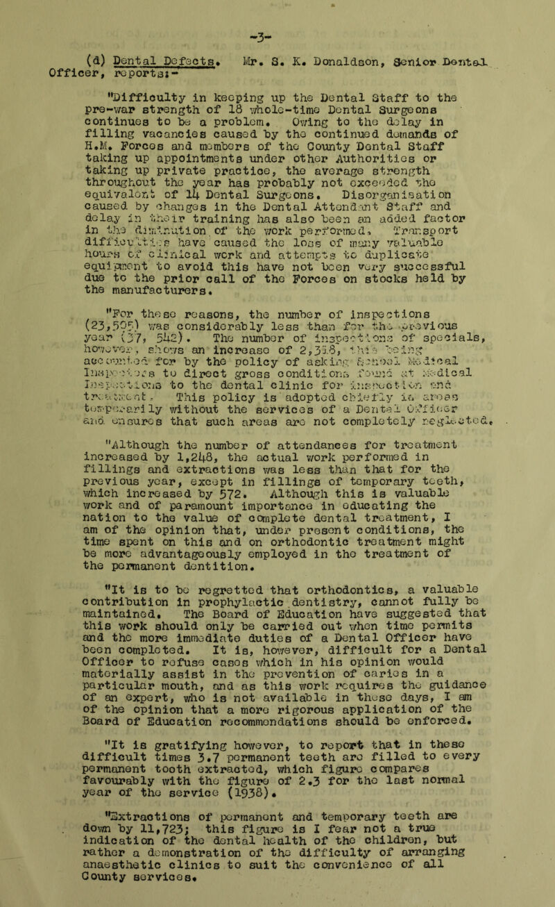 (d) Dental Defects. Officer, reportas- Mr. S. K. Donaldson, Senior Dental, •'Difficulty in keeping up the Dental Staff to the pre-war strength of 18 whole-time Dental Surgeons continues to be a problem* Owing to the delay in filling vacancies caused by the continued demands of H.M. Forces and members of the County Dental Staff taking up appointments under other Authorities or taking up private practice, the average strength throughout the year has probably not exceeded ■•she equivalent of 14 Dental Surgeons. Disorganisation caused by changes in the Dental Attendant Staff and delay in their training has also been an added factor in the diminution.of the work performed* Transport difficultioe have caused the loss of many valuable hours of clinical work and attempts to duplicate equipment to avoid this have not been very successful due to the prior call of the Forces on stocks held by the manufacturers. For these reasons, the number of inspections (23,505.) was considerably less than for the previous year (37? 542), The number of inspections of specials, however, shows an increase of 2,318, this being accounted for by the policy of asking fpiiool Medical Inspectors to direct gross conditions found at nodical Innpactions to the dental clinic for inspect ten end treatment, This policy is adopted chiefly in areas temperarily without the services of a Dental Officer and. ensures that such areas are not completely neglected. Although the number of attendances for treatment increased by 1,248, the actual work performed in fillings and extractions was less than that for the previous year, except in fillings of temporary teeth, which increased by 572. Although this is valuable work and of paramount importance in educating the nation to the value of complete dental treatment, I am of the opinion that, under present conditions, the time spent on this and on orthodontic treatment might be more advantageously employed in the treatment of the permanent dentition. It is to be regretted that orthodontics, a valuable contribution in prophylactic dentistry, cannot fully be maintained. The Board of Education have suggested that this work should only be carried out when time permits and the more immediate duties of a Dental Officer have been completed. It is, however, difficult for a Dental Officer to refuse cases which in his opinion would materially assist in the prevention of caries in a particular mouth, and as this work requires the guidance of an expert, who is not available in these days, I am of the opinion that a more rigorous application of the Board of Education recommendations should be enforced. It is gratifying however, to report that in these difficult times 3*7 permanent teeth are filled to every permanent tooth extracted, which figure compares favourably with the figure of 2.3 for the last normal year of the service (193$)* Extractions of permanent and temporary teeth are down by 11,723; this figure is I fear not a true indication of the dental health of the children, but rather a demonstration of the difficulty of arranging anaesthetic clinics to suit the convenience of all County services.