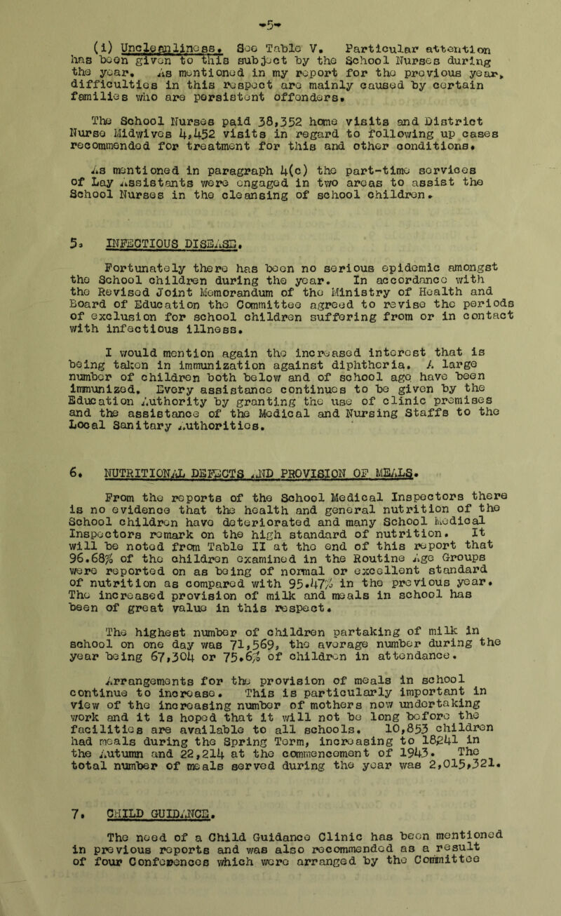 has boon given t'o this subject by the School Nurses during the year* As mentioned in my report for the previous year* difficulties in this respect are mainly caused by certain families who are persistent offenders* The School Nurses paid 38,352 home visits and District Nurse Midwives 4*452 visits in regard to following up cases recommended for treatment for this and other conditions* As mentioned in paragraph 4(c) the part-time services of Lay assistants were engaged in two areas to assist the School Nurses in the cleansing of school children* 5* INFECTIOUS DISEASE* Fortunately there has been no serious epidemic amongst the School children during the year. In accordance with the Revised Joint Memorandum of the Ministry of Health and Board of Education the Committee agreed to revise the periods of exclusion for school children suffering from or in contact with infectious illness* I would mention again the increased interest that is being taken in immunization against diphtheria. A largo number of children both below and of school age have been immunized. Every assistance continues to be given by the Education Authority by granting the use of clinic premises and the assistance of the Medical and Nursing Staffs to the Local Sanitary Authorities* 6* NUTRITIONAL DEFECTS AMD PROVISION OF MEALS* From the reports of the School Medical Inspectors there is no evidence that the health and general nutrition of the School children have deteriorated and many School Medical Inspectors remark on the high standard of nutrition. It will be noted from Table II at the end of this report that 96,68% of the children examined in the Routine Age Groups were reported on as being of normal or excellent standard of nutrition as compared with 95*47$ in the previous year* The increased provision of milk and meals in school has been of great value in this respect* The highest number of children partaking of milk in school on one day was 71,569, the average number during the year being 67,304 or 75*6$ of children in attendance. Arrangements for the provision of meals in school continue to increase* This is particularly important in view of the increasing number of mothers now undertaking work and it is hoped that it will not be long before the facilities are available to all schools* 10,833 children had meals during the Spring Torm, increasing to 18241 in the Autumn and 22,214 at the commencement of 1943* The total number of meals served during the year was 2,015*321* 7. CHILD GUIDANCE. The need of a Child Guidance Clinic has been mentioned in previous reports and was also recommended as a result of four Conferences which were arranged by the Cormiittee