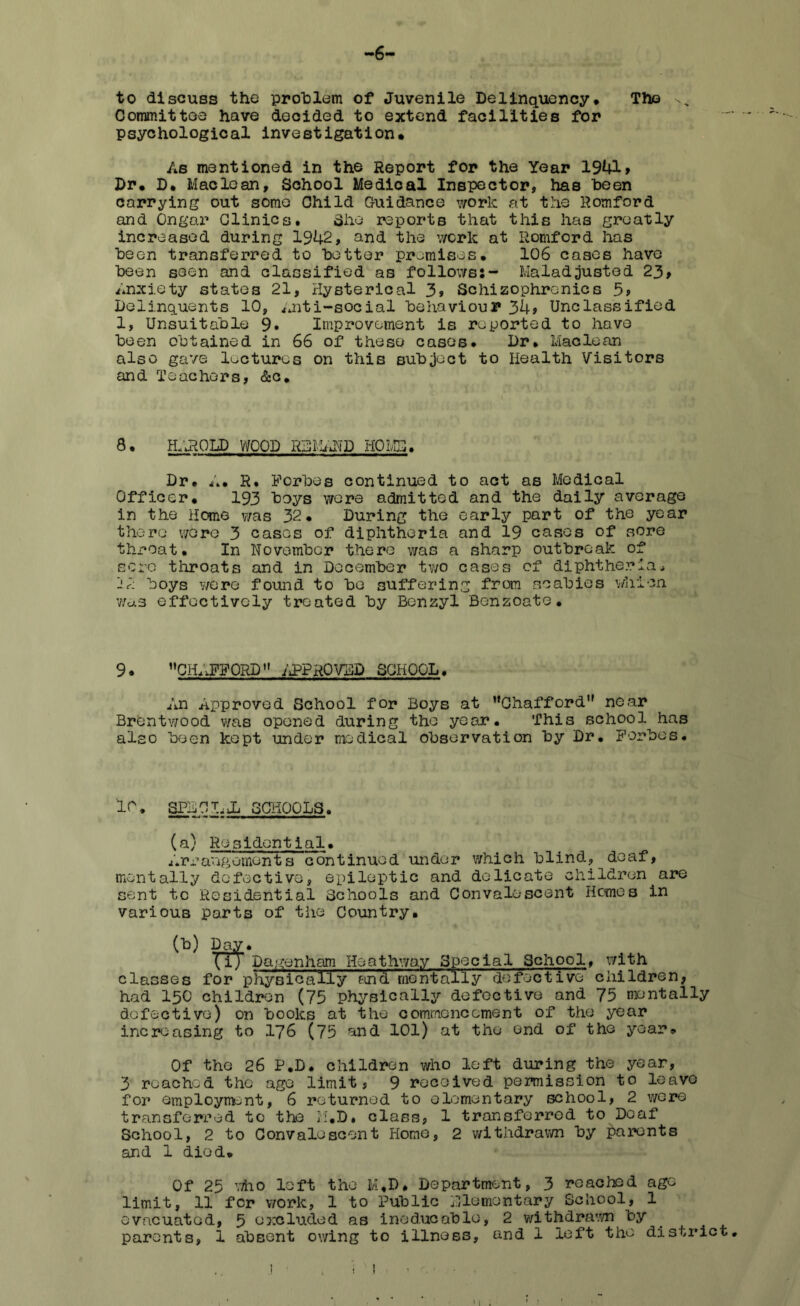 -6- to discuss the problem of Juvenile Delinquency* The Committee have decided to extend facilities for psychological investigation* As mentioned in the Report for the Year 1941 > Dr. D* Maclean, School Medical Inspector, has been carrying out some Child Guidance work at the Romford and Ongar Clinics. She reports that this has greatly increased during 1942, and the work at Romford has been transferred to better promises. 106 cases have been seen and classified as follows;- Maladjusted 23, Anxiety states 21, Hysterical 3, Schizophrenics 5> Delinquents 10, Anti-social behaviour 34> Unclassified 1, Unsuitable 9* Improvement is reported to have been obtained in 66 of these cases. Dr. Maclean also gave lectures on this subject to Health Visitors and Teachers, &c. 8. HAROLD WOOD RSMAND HO MSI. Dr. A. R. Forbes continued to act as Medical Officer. 193 boys were admitted and the daily average in the Home was 32. During the early part of the year there were 3 cases of diphtheria and 19 cases of sore throat. In November there was a sharp outbreak of sore throats and in December two cases of diphtheria. boys we re found to be suffering from scabies whien was effectively treated by Benzyl Benzoate. 9. CH^FFOnD” APPROVED SCHOOL. An Approved School for Boys at ’'Chafford1' near Brentwood was opened during the year. This school has also been kept under medical observation by Dr. Forbes. 10. SPA Cl. Jj SCHOOLS. (a) Residential. Arrangements continued under which blind, deaf, mentally defective, epileptic and delicate children are sent to Residential Schools and Convalescent Hemes in various parts of the Country. (b) Day. Xi) Dagenham Hoathway Special School, with classes for p hys i c all y fin d me n tal 1 y do fee t i ve children, had 150 children (75 physically defective and 75 mentally defective) on books at the commencement of the year increasing to 176 (75 and 101) at the end of the year. Of the 26 P.D. children who left during the year, 3 reached the age limit, 9 received permission to leave for employment, 6 returned to elementary school, 2 wore transferred to the M.D. class, 1 transferred to Deaf School, 2 to Convalescent Home, 2 withdrawn by parents and 1 died. Of 25 who left the M,D. Department, 3 reached age limit, 11 for work, 1 to Public momentary School, 1 evacuated, 5 excluded as ineducable, 2 withdrawn by