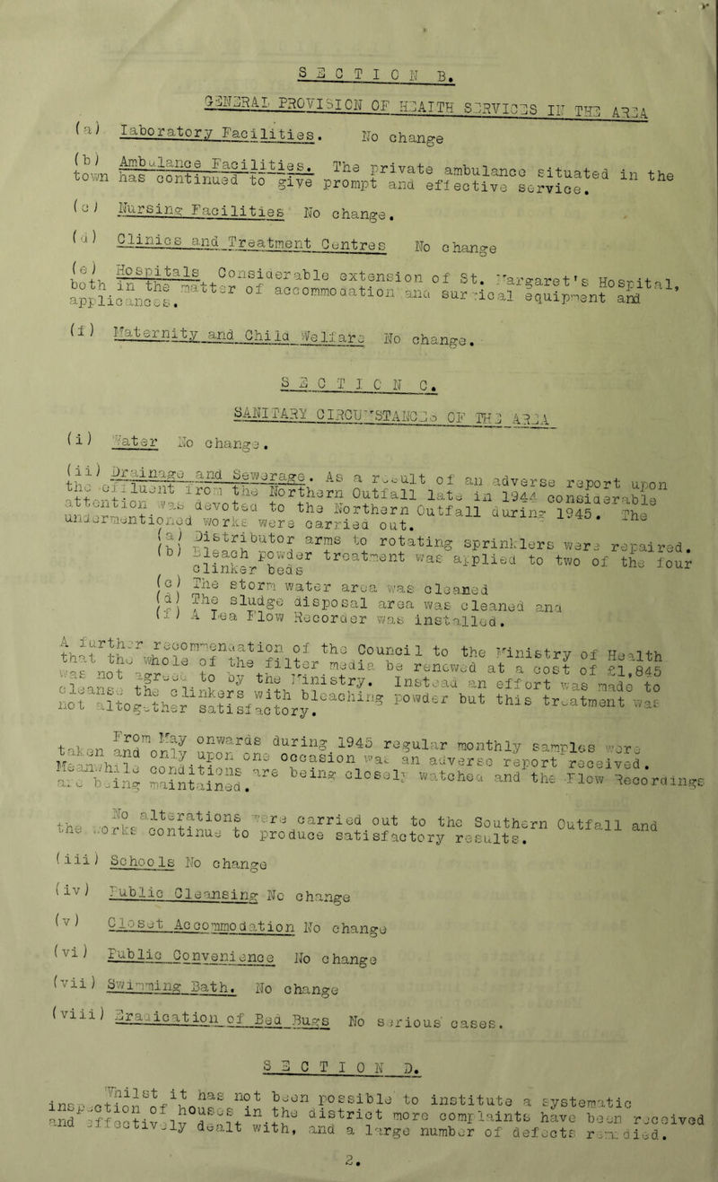 s I!] C T I Q I'J B PHOYISION OF lEATTH Sj^VIOBS TB THj] A^IA Facilities. Bo change SragffiSfiiafft p5iE'™“,?£S^.SS:S“ ‘ “• ^ ^ ^ Facilities Bo change . (u) Gjinios and Treatment Centres Bo change (e ) HosjoitaJ^ Consiaerable extension of St 'arcrarpt ’ c- unov^n-f- i acoo^ooatlon aPc, (f) Child We0.fare Bo change. S E 0 T I C B C. GIRCU'^STABGBo OF TFT! xiBJA ( i ) ''vater Bo change . -^^^^^inage and Sewerage. A s a th.- of an adverse report uoon ^1.;...^^:. northern Outfall late ixi 19aa consia-rab3^ Sortharn Outfall during 1945. ui..ap.i ;n'..ntloi.yd worxs were carriea out. *  (b) '‘T A sprinklere wara rapairad. c'linkLABB aipliad to two of the lour (o) Jiie etorp! water area -was oloaned d The sludge disposal area was oleaned ana 11^ n. I'ea Flow Becoruer wo.b insto.llcd. th^t1hfAhoTeArBn?fi?A'‘'tA°“f“' Finistry of Health clhiA’^ th''''3-’‘'v 'Astoaatdn''effortMafpiaae®to norA'tpgBher salisfaol\y^’^°'''-® treatment was talon ana™ onwards during 1945 regular monthli/ sanri„g M on- P A °“3 Oooasion -was an a-dverse report reeeivcd arf; fng Sal'nlS.^'*® I®* loco'rdlngs the (iii) Sc hop Is I'fo change ^ ^ n^-hlic Cleansing Bo change (v) Closet AGGommodo.tjon Bo change (vi) Public Qonveni^^^ce Bo change (vii) Svjinmno: Bath. Bo change (11 -L) djraiicat ioij_of__E^_Bu^s Bo s-vr ious' cases . S B 0 T I 0 B D. in-possible’ to institute a systematic and'^'->f^^--tiv+ clistrict more complaints have been rjcoived -'-.ui.-e. IV..ly doalt with, and a large number of defects rssndipid.