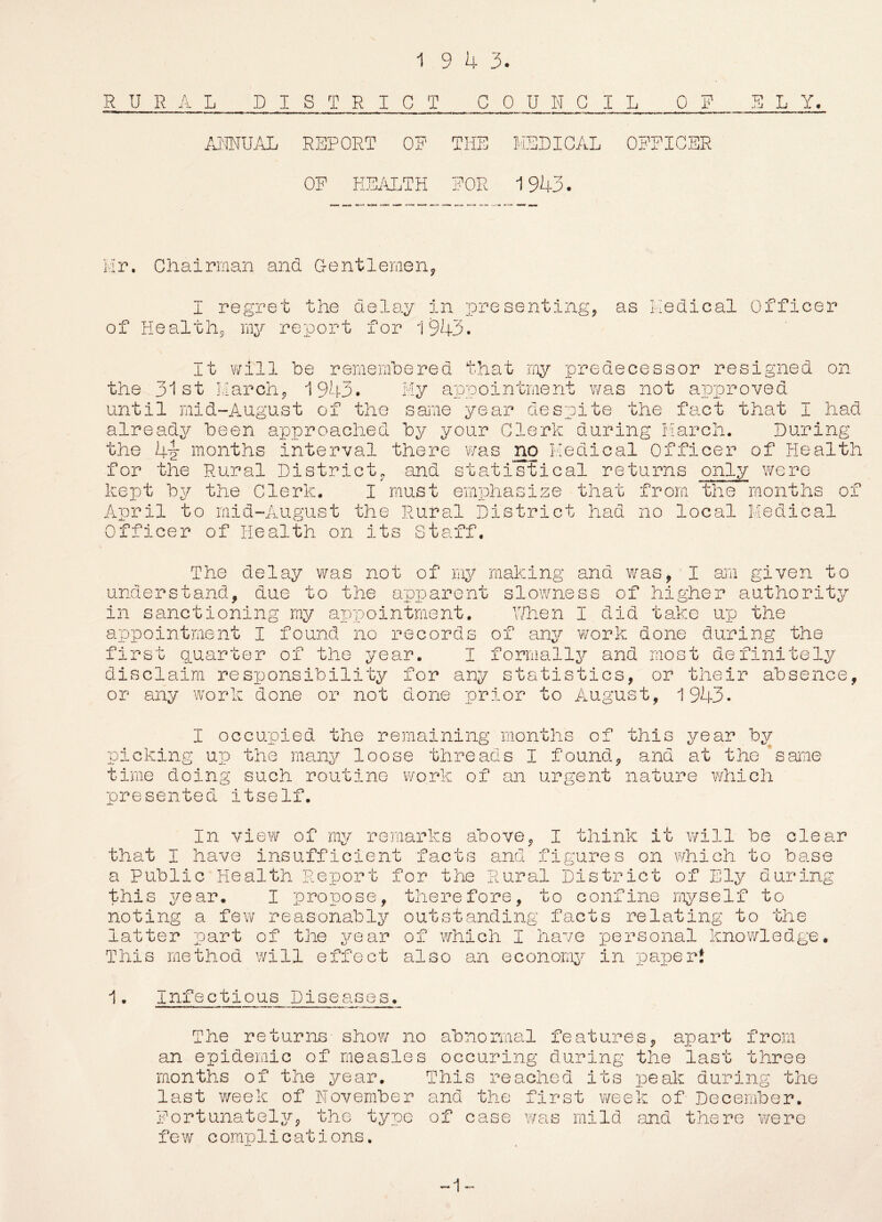 1 9 4 3. RURA L DISTRICT ANNUAL REPORT OF OF HEALTH COUNCIL 0_F THE MEDICAL OFFICER FOR 1 943. E L Y. Mr. Chairman and Gentlemen, I regret the delay in presenting, as Medical Officer of Health, my report for 1943. It will be remembered that rny predecessor resigned on the 31st March, 1943. My appointment was not approved until mid-August of the same year despite the fact that I had already been approached by your Clerk during March. During the 4y months interval there was no Medical Officer of Health for the Rural District, and statistical returns only were kept by the Clerk. I must emphasize that from the months of April to mid-August the Rural District had no local Medical Officer of Health on its Staff. The delay was not of my making and was, I am given to understand, due to the apparent slowness of higher authority in sanctioning my appointment. When I did take up the appointment I found no records of any work done during the first quarter of the year I formally and most definitely disclaim responsibility for any statistics, or their absence, or any work done or not done prior to August, 1943. I occupied the remaining months of picking up the many loose threads I found, time doing such routine work of an urgent presented itself. this year by and at the same nature which In view of my remarks above, I think it will be clear that I have insufficient facts and figures on which to base a Public Health Report for the Rural District of Ely during this year. I propose, therefore, to confine myself to noting a few reasonably outstanding facts relating to the latter part of the year of which I have personal knowledge. This method will effect also an economy in paper* 1• Infectious Diseases. The returns show no abnormal features, apart from an epidemic of measles occuring during the last three months of the year. This reached its peak during the last week of November and the first week of December. Fortunately, the type of case was mild and there were few complications. -1