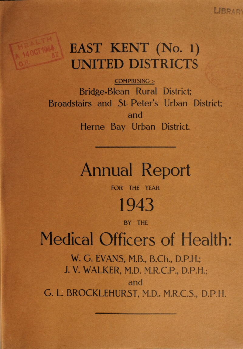 EAST KENT (No. 1) UNITED DISTRICTS COMPRISING Bridge-Blean Rural District: Broadstairs and 5t- Peter’s Urban District; and Herne Bay Urban District. Annual Report FOR THE YEAR 1943 BY THE Medical Officers of Health: W. G. EVANS, M.B., B.Ch., D.P.H.; J. V. WALKER, M.D. M.R.CP., D.P.H.; and G. L BROCKLEHUR5T, M.D., M.R.C.S., D.P.H.