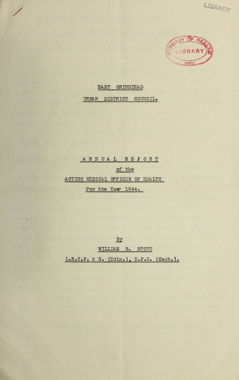 EAST GRINSTEAD URBAN DISTRICT COUNCIL, ANNUAL REPORT of the ACTING I.EDICAL OFFICER OF HEALTH For the Year 1944. WILLIAM B. STOTT L,R.C,P. &; S, (Edin,)» D.P.H, (Camb.)