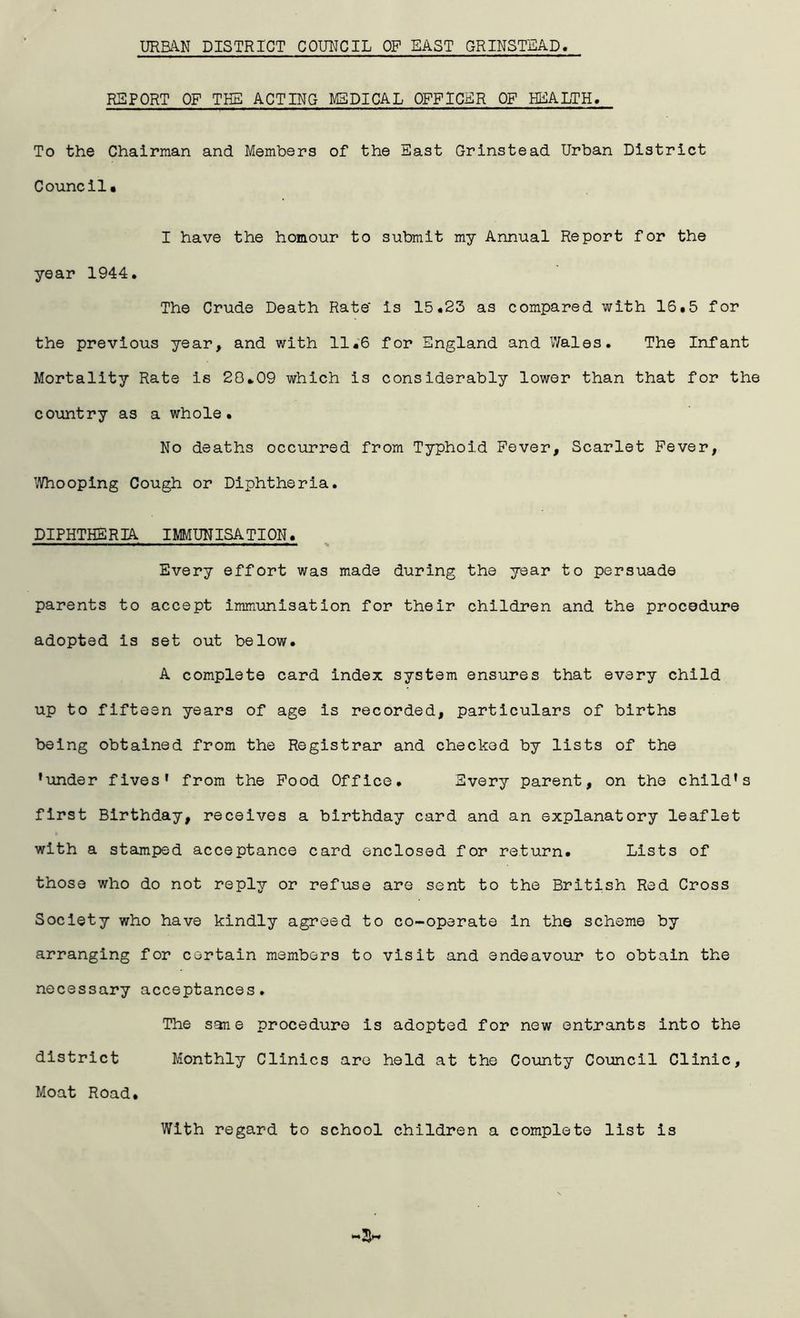 URBA.N DISTRICT COUNCIL OP EAST GRINSTEAD REPORT OF THE ACTING M3DICAL OFFICER OF HEALTH, To the Chairman and Members of the East Grinstead Urban District Council. I have the homour to submit my Annual Report for the year 1944. The Crude Death Rate' is 15.23 as compared with 16.5 for the previous year, and with 11.6 for England and Wales. The Infant Mortality Rate is 28.09 which is considerably lower than that for the country as a whole. No deaths occurred from Typhoid Fever, Scarlet Fever, Whooping Cough or Diphtheria. DIPHTHERIA IMMUNISATION. ■ ^■■1 ■ II ■! — ■ w— ■■■ lli^lll ^ Every effort was made during the year to persuade parents to accept immunisation for their children and the procedure adopted is set out below. A complete card index system ensures that every child up to fifteen years of age is recorded, particulars of births being obtained from the Registrar and checked by lists of the 'under fives' from the Pood Office. Every parent, on the child's first Birthday, receives a birthday card and an explanatory leaflet with a stamped acceptance card enclosed for return. Lists of those who do not reply or refuse are sent to the British Red Cross Society who have kindly agreed to co-operate in the scheme by arranging for certain members to visit and endeavour to obtain the necessary acceptances. The sane procedure is adopted for new entrants into the district Monthly Clinics are held at the County Co-uncil Clinic, Moat Road. With regard to school children a complete list is
