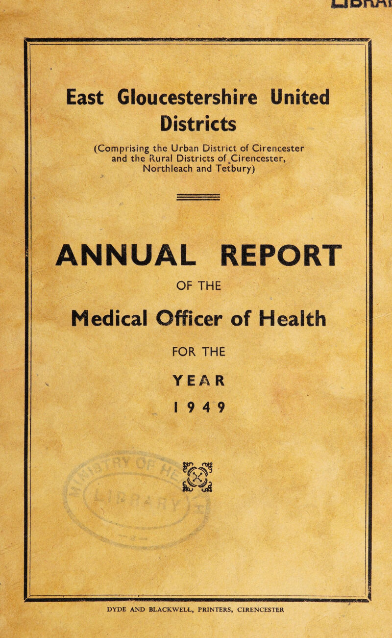 UOWIV East Gloucestershire United Districts (Comprising the Urban District of Cirencester and the Rural Districts of BCirencester, Northleach and Tetbury) ANNUAL REPORT OF THE Officer of Health FOR THE YEAR 19 4 9 mmm DYDE AND BLACKWEL/L, PRINTERS, CIRENCESTER