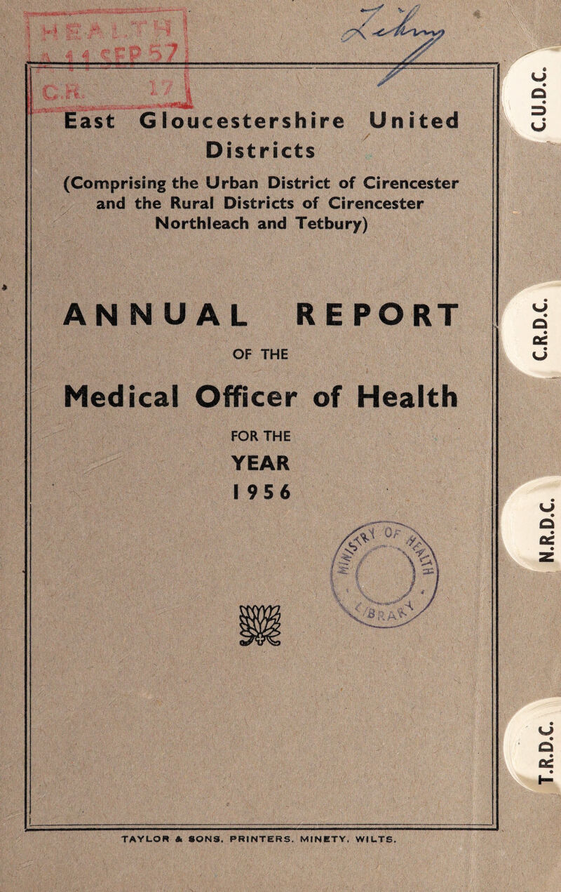 /v--' East Gloucestershire United Districts (Comprising the Urban District of Cirencester and the Rural Districts of Cirencester Northleach and Tetbury) ANNUAL REPORT OF THE Medical Officer of Health FOR THE YEAR 1956 ■ ,vA y TAYUOR A SONS. PRINTERS. MINETY. WILTS. T.R.D.C. N.R.D.C. C.R.D.C. CU.D.C.