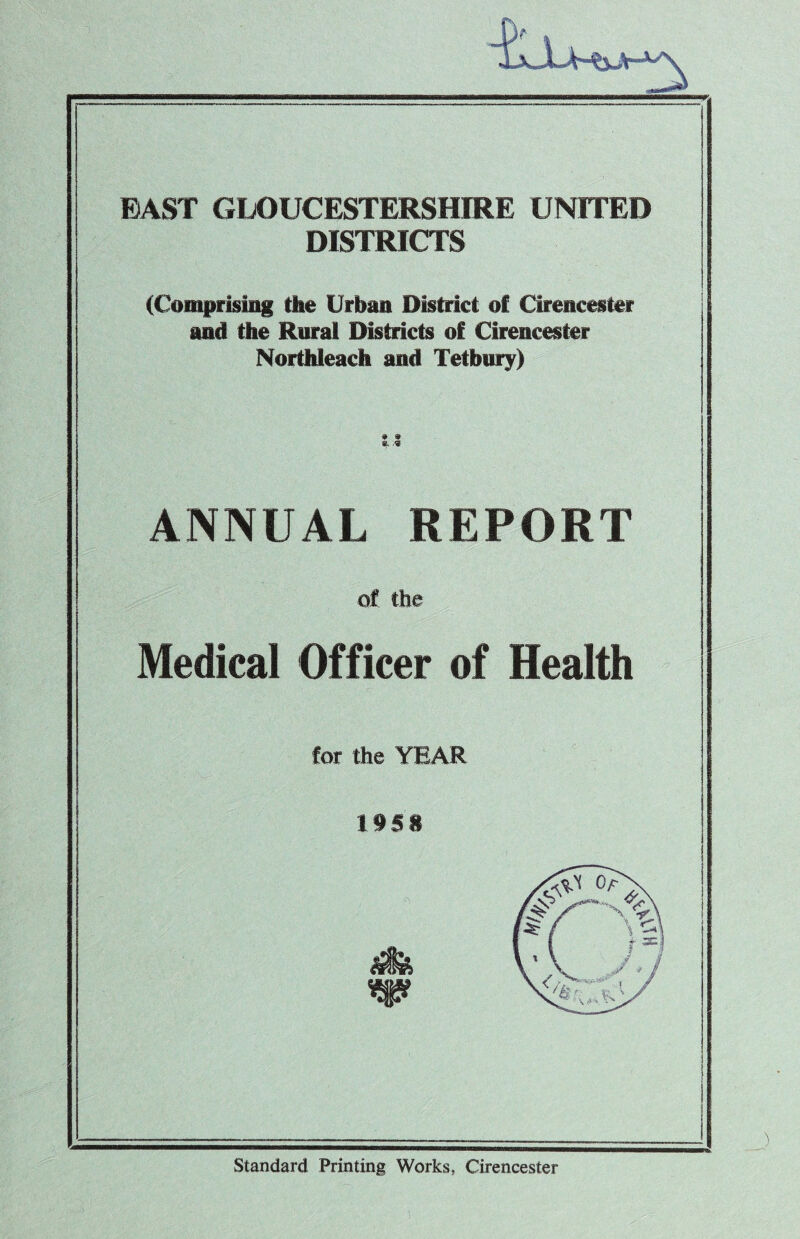 BAST GLOUCESTERSHIRE UNITED DISTRICTS (Comprising the Urban District of Cirencester and the Rural Districts of Cirencester NortMeach and Tetbury) ANNUAL REPORT of the Medical Officer of Health for the YEAR 1958 Standard Printing Works, Cirencester