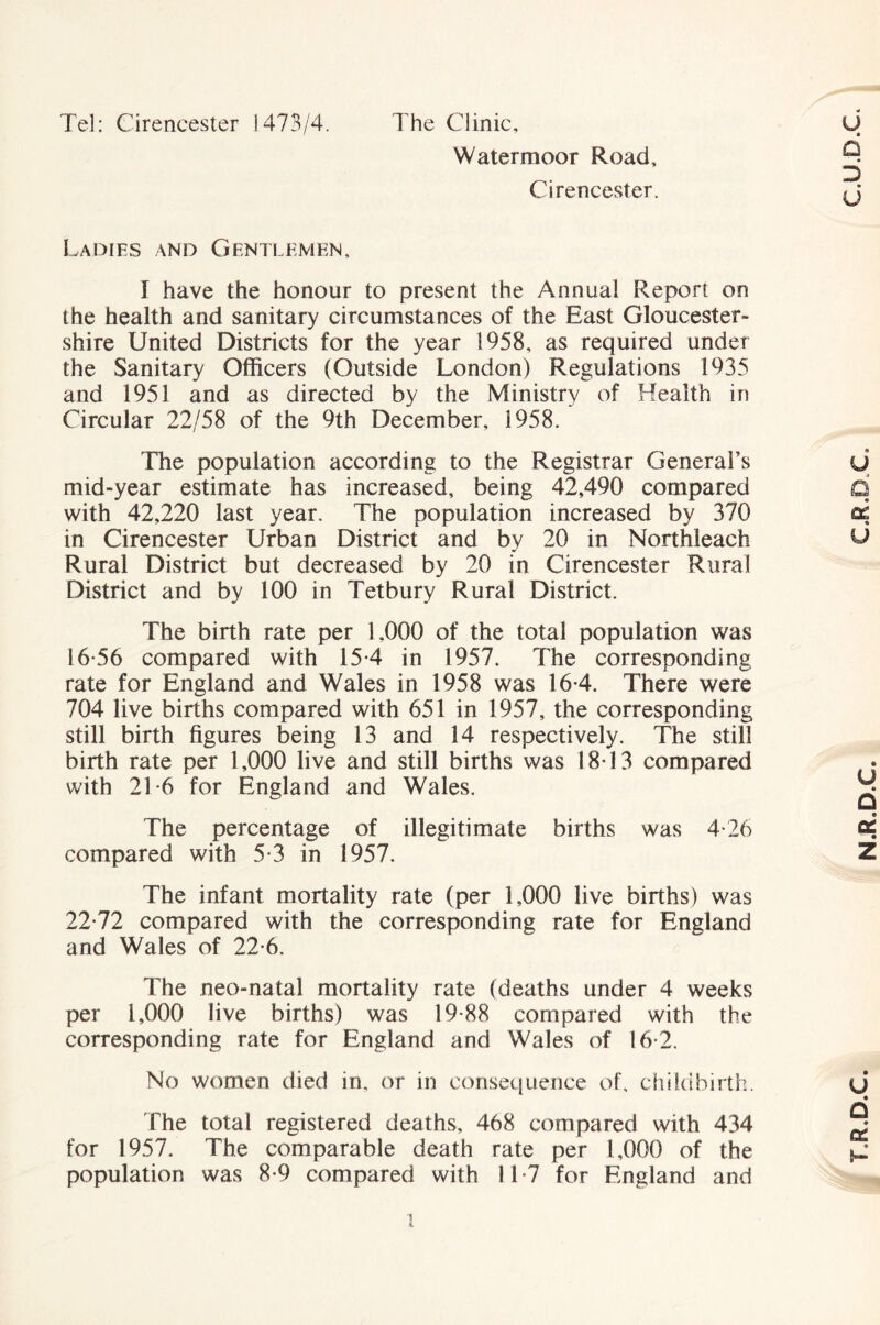 Tel: Cirencester 1473/4. The Clinic, Watermoor Road, Cirencester. Ladies and Gentlemen, I have the honour to present the Annual Report on the health and sanitary circumstances of the East Gloucester- shire United Districts for the year 1958, as required under the Sanitary Officers (Outside London) Regulations 1935 and 1951 and as directed by the Ministry of Health in Circular 22/58 of the 9th December, 1958. The population according to the Registrar General’s mid-year estimate has increased, being 42,490 compared with 42,220 last year. The population increased by 370 in Cirencester Urban District and by 20 in Northleach Rural District but decreased by 20 in Cirencester Rural District and by 100 in Tetbury Rural District. The birth rate per 1,000 of the total population was 16-56 compared with 15-4 in 1957. The corresponding rate for England and Wales in 1958 was 16-4. There were 704 live births compared with 651 in 1957, the corresponding still birth figures being 13 and 14 respectively. The still birth rate per 1,000 live and still births was 18*13 compared with 21-6 for England and Wales. The percentage of illegitimate births was 4-26 compared with 5-3 in 1957. The infant mortality rate (per 1,000 live births) was 22*72 compared with the corresponding rate for England and Wales of 22*6. The neo-natal mortality rate (deaths under 4 weeks per 1,000 live births) was 19*88 compared with the corresponding rate for England and Wales of 16*2. No women died in, or in consequence of, diildbirth. fhe total registered deaths, 468 compared with 434 for 1957. The comparable death rate per 1,000 of the population was 8*9 compared with 11*7 for England and T.R.D.C. N.R.D.C, C.R.D.C.