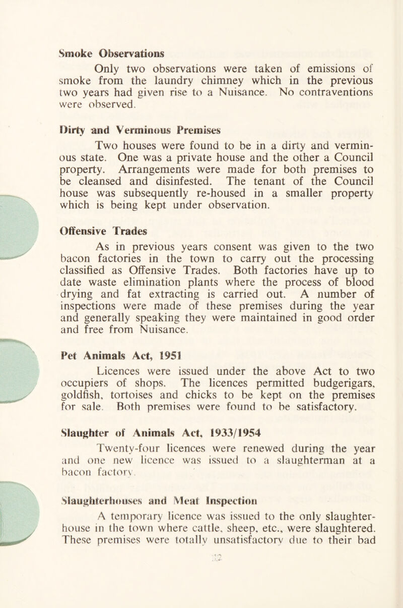 Smoke Observations Only two observations were taken of emissions of smoke from the laundry chimney which in the previous two years had given rise to a Nuisance. No contraventions were observed. Dirty and Verminous Premises Two houses were found to be in a dirty and vermin- ous state. One was a private house and the other a Council property. Arrangements were made for both premises to be cleansed and disinfested. The tenant of the Council house was subsequently re-housed in a smaller property which is being kept under observation. Offensive Trades As in previous years consent was given to the two bacon factories in the town to carry out the processing classified as Offensive Trades. Both factories have up to date waste elimination plants where the process of blood drying and fat extracting is carried out. A number of inspections were made of these premises during the year and generally speaking they were maintained in good order and free from Nuisance. Pet Animals Act, 1951 Licences were issued under the above Act to two occupiers of shops. The licences permitted budgerigars, goldfish, tortoises and chicks to be kept on the premises for sale. Both premises were found to be satisfactory. Slaughter of Animals Act, 1933/1954 Twenty-four licences were renewed during the year and one new licence was issued to a slaughterman at a bacon factor\ Slaughterhouses and fVleat Inspection A temporary licence was issued to the only slaughter- house in the town where cattle, sheep, etc., were slaughtered. These premises were totally unsatisfactory due to their bad