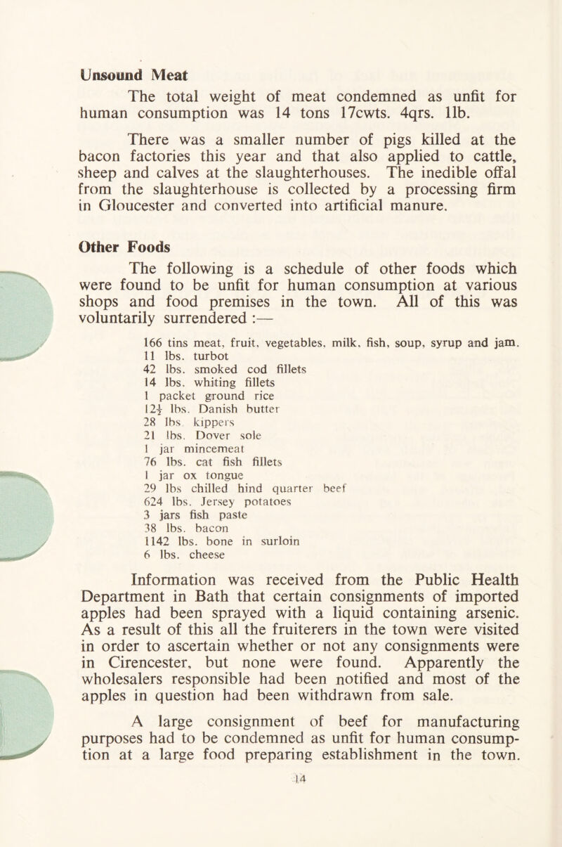 Unsound Meat The total weight of meat condemned as unfit for human consumption was 14 tons 17cwts. 4qrs. 11b. There was a smaller number of pigs killed at the bacon factories this year and that also applied to cattle, sheep and calves at the slaughterhouses. The inedible offal from the slaughterhouse is collected by a processing firm in Gloucester and converted into artificial manure. Other Foods The following is a schedule of other foods which were found to be unfit for human consumption at various shops and food premises in the town. All of this was voluntarily surrendered :— 166 tins meat, fruit, vegetables, milk, fish, soup, syrup and jam. 11 lbs. turbot 42 lbs. smoked cod fillets 14 lbs. whiting fillets 1 packet ground rice 12| lbs. Danish butter 28 lbs kippers 21 lbs. Dover sole 1 jar mincemeat 76 lbs. cat fish fillets 1 jar ox tongue 29 lbs chilled hind quarter beef 624 lbs. Jersey potatoes 3 jars fish paste 38 lbs. bacon 1142 lbs. bone in surloin 6 lbs. cheese Information was received from the Public Health Department in Bath that certain consignments of imported apples had been sprayed with a liquid containing arsenic. As a result of this all the fruiterers in the town were visited in order to ascertain whether or not any consignments were in Cirencester, but none were found. Apparently the wholesalers responsible had been notified and most of the apples in question had been withdrawn from sale. A large consignment of beef for manufacturing purposes had to be condemned as unfit for human consump- tion at a large food preparing establishment in the town.