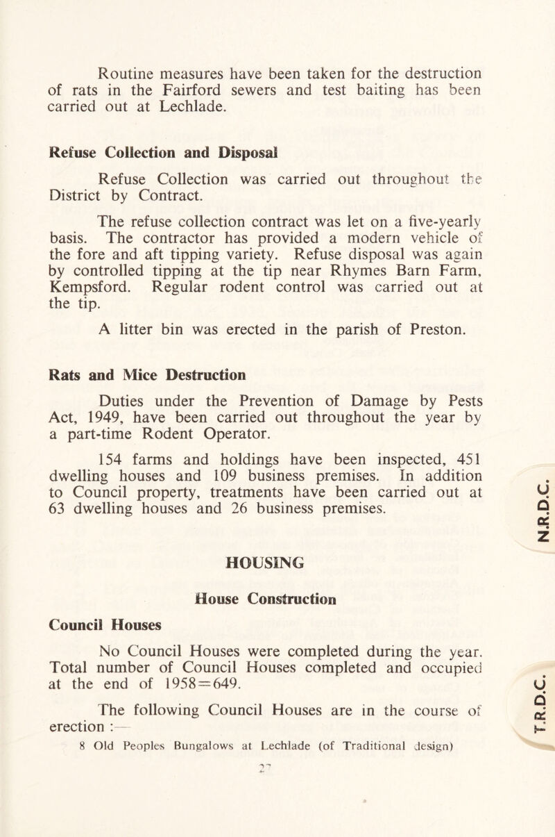 Routine measures have been taken for the destruction of rats in the Fairford sewers and test baiting has been carried out at Lechlade. Refuse Collection and Disposal Refuse Collection was carried out throughout the District by Contract. The refuse collection contract was let on a five-yearly basis. The contractor has provided a modern vehicle of the fore and aft tipping variety. Refuse disposal was again by controlled tipping at the tip near Rhymes Barn Farm, Kempsford. Regular rodent control was carried out at the tip. A litter bin was erected in the parish of Preston. Rats and Mice Destruction Duties under the Prevention of Damage by Pests Act, 1949, have been carried out throughout the year by a part-time Rodent Operator. 154 farms and holdings have been inspected, 451 dwelling houses and 109 business premises. In addition to Council property, treatments have been carried out at 63 dwelling houses and 26 business premises. at the end of 1958=^649. The following Council Houses are in the course of erection