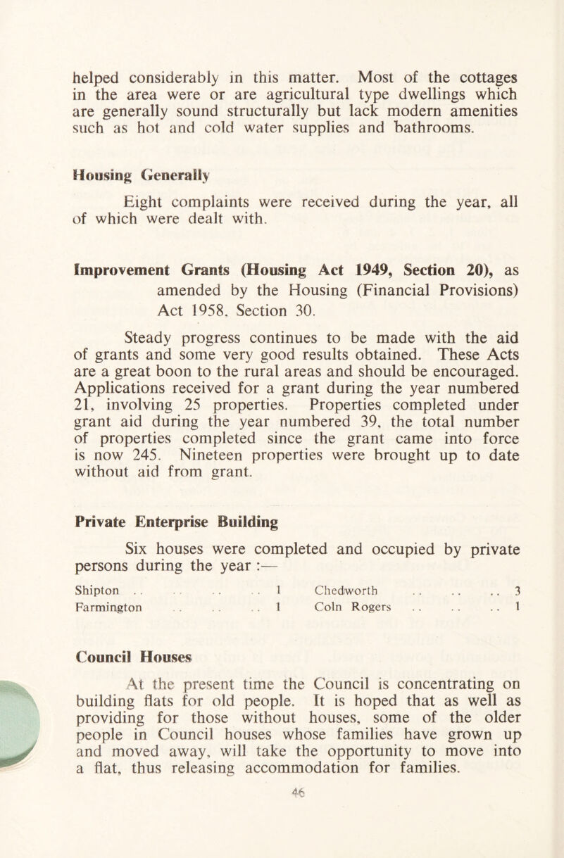 helped considerably in this matter. Most of the cottages in the area were or are agricultural type dwellings which are generally sound structurally but lack modern amenities such as hot and cold water supplies and bathrooms. Housing (venerally Eight complaints were received during the year, all of which were dealt with. Improvement Grants (Housing Act 1949, Section 20), as amended by the Housing (Financial Provisions) Act 1958. Section 30. Steady progress continues to be made with the aid of grants and some very good results obtained. These Acts are a great boon to the rural areas and should be encouraged. Applications received for a grant during the year numbered 21, involving 25 properties. Properties completed under grant aid during the year numbered 39, the total number of properties completed since the grant came into force is now 245. Nineteen properties were brought up to date without aid from grant. Private Enterprise Building Six houses were completed and occupied by private persons during the year :— Shipton . . .. .1 Chedworth .. .. ,, 3 Farmington .1 Coin Rogers . . . . .. 1 Council Houses At the present time the Council is concentrating on building flats for old people. It is hoped that as well as providing for those without houses, some of the older people in Council houses whose families have grown up and moved away, will take the opportunity to move into a flat, thus releasing accommodation for families.