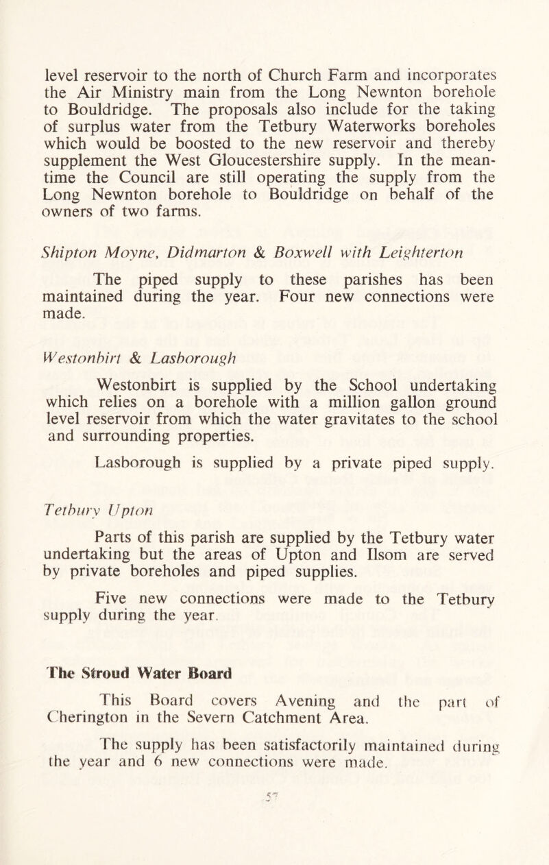 level reservoir to the north of Church Farm and incorporates the Air Ministry main from the Long Newnton borehole to Bouldridge. The proposals also include for the taking of surplus water from the Tetbury Waterworks boreholes which would be boosted to the new reservoir and thereby supplement the West Gloucestershire supply. In the mean- time the Council are still operating the supply from the Long Newnton borehole to Bouldridge on behalf of the owners of two farms. Ship ton Moyne, Didmarton & Boxwell with Leighterton The piped supply to these parishes has been maintained during the year. Four new connections were made. Westonhirt & Lasborough Westonbirt is supplied by the School undertaking which relies on a borehole with a million gallon ground level reservoir from which the water gravitates to the school and surrounding properties. Lasborough is supplied by a private piped supply. Tetbury Upton Parts of this parish are supplied by the Tetbury water undertaking but the areas of Upton and Ilsom are served by private boreholes and piped supplies. Five new connections were made to the Tetbury supply during the year rhe Stroud Water Board This Board covers Avening and the par! of Cherington in the Severn Catchment Area. The supply has been satisfactorily maintained during