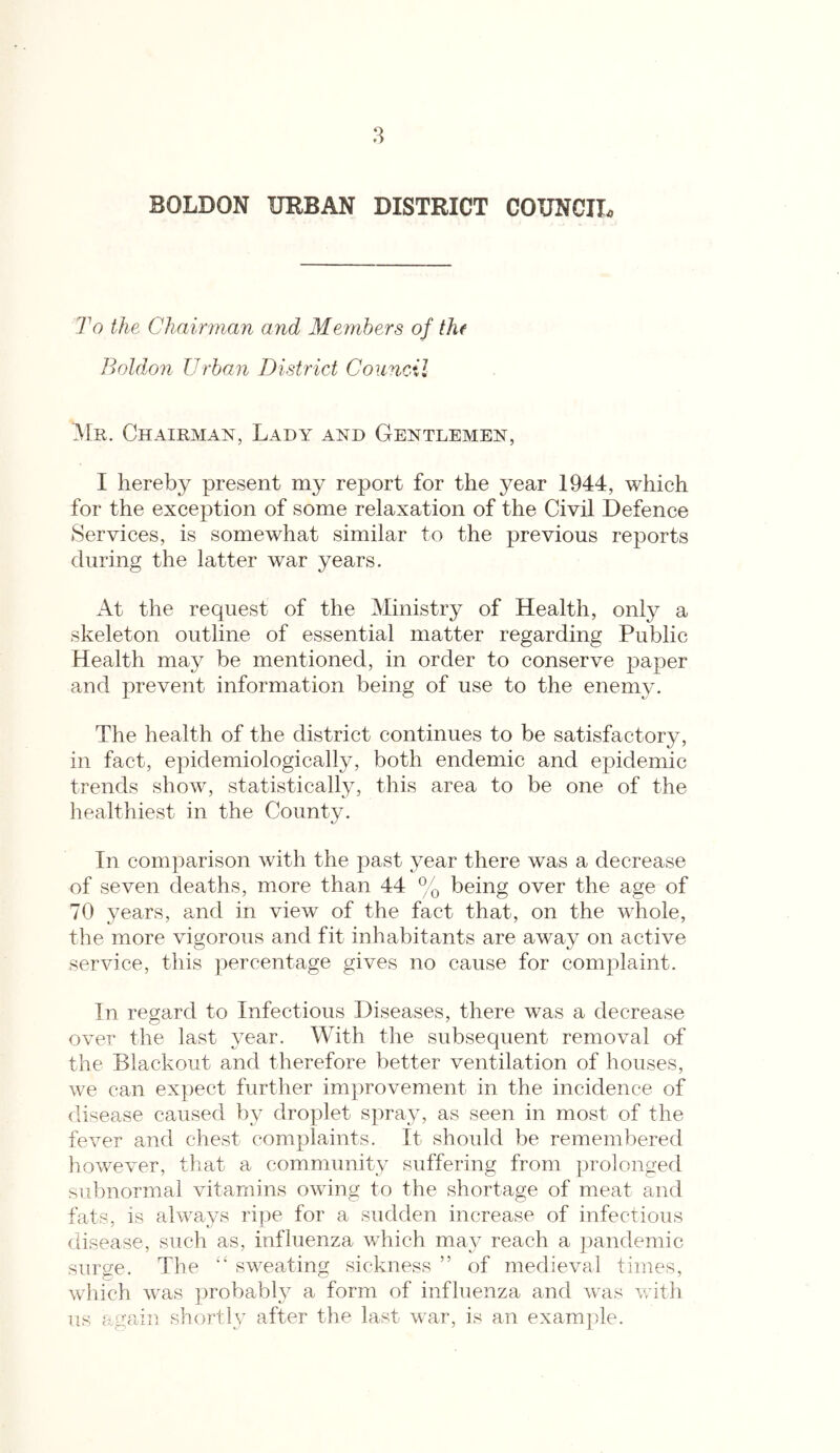 To the Chairman and Members of thf Boldon Urban District Council Mr. Chairman, Lady and Gentlemen, I hereby present my report for the year 1944, which for the exception of some relaxation of the Civil Defence Services, is somewhat similar to the previous reports during the latter war years. At the request of the Ministry of Health, only a skeleton outline of essential matter regarding Public Health may be mentioned, in order to conserve paper and prevent information being of use to the enemy. The health of the district continues to be satisfactory, in fact, epidemiologically, both endemic and epidemic trends show, statistically, this area to be one of the liealthiest in the County. In comjiarison with the past year there was a decrease of seven deaths, more than 44 % being over the age of 70 years, and in view of the fact that, on the whole, the more vigorous and fit inhabitants are away on active service, this percentage gives no cause for complaint. In regard to Infectious Diseases, there was a decrease over the last year. With the subsequent removal of the Blackout and therefore better ventilation of houses, we can expect further improvement in the incidence of disease caused by droplet spray, as seen in most of the fever and chest complaints. It should be remembered however, tliat a community suffering from prolonged subnormal vitamins owing to the shortage of meat and fats, is always ripe for a sudden increase of infectious disease, such as, influenza which may reach a ])andemic surge. The sweating sickness ” of medieval times, which was jirobably a form of influenza and was with us again shortly after the last war, is an examjile.