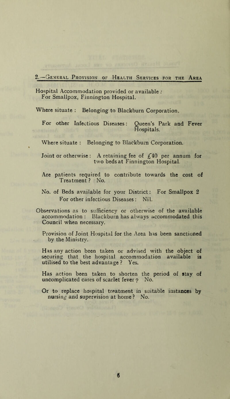 2.—General Provision of Health Services for the Area Hospital Accommodation provided or available : For Smallpox, Finnington Hospital. Where situate : Belonging to Blackburn Corporation. For other Infectious Diseases: Queen’s Park and Fever Hospitals. Where situate : Belonging to Blackburn Corporation. Joint or otherwise : A retaining fee of £4:0 per annum for two beds at Finnington Hospital. Are patients required to contribute towards the cost of Treatment ? No. No. of Beds available for your District: For Smallpox 2 For other infectious Diseases : Nil. Observations as to sufficiency or otherwise of the available accommodation : Blackburn has always accommodated this Council when necessary. Provision of Joint Hospital for the Area has been sanctioned by the Ministry. Has any action been taken or advised with the object of securing that the hospital accommodation available is utilised to the best advantage ? Yes. Has action been taken to shorten the period of stay of uncomplicated cases of scarlet fever ? No. Or to replace hospital treatment in suitable instances by nursing and supervision at home? No.