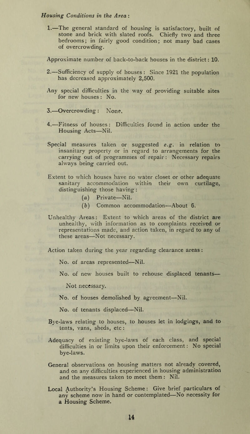 Housing Conditions in the Area : 1. —The general standard of housing is satisfactory, built of stone and brick with slated roofs. Chiefly two and three bedrooms; in fairly good condition; not many bad cases of overcrowding. Approximate number of back-to-back houses in the district: 10. 2. —Sufficiency of supply of houses: Since 1921 the population has decreased approximately 2,500. Any special difficulties in the way of providing suitable sites for new’ houses : No. 3. —Overcrowding : None, 4. —Fitness of houses : Difficulties found in action under the Housing Acts—Nil. Special measures taken or suggested e.g. in relation to insanitary property or in regard to arrangements for the carrying out of programmes of repair: Necessary repairs alw'ays being carried out. Extent to which houses have no water closet or other adequate sanitary accommodation within their own curtilage, distinguishing those having: (a) Private—Nil. (b) Common accommodation—About 6. Unhealthy Areas : Extent to which areas of the district are unhealthy, with information as to complaints received or representations made, and action taken, in regard to any of these areas—Not necessary. Action taken during the year regarding clearance areas: No. of areas represented—Nil. No. of new houses built to rehouse displaced tenants— Not necessary. No. of houses demolished by agreement—Nil. No. of tenants displaced—Nil. Bye -laws relating to houses, to houses let in lodgings, and to tents, vans, sheds, etc: Adequacy of existing bye-laws of each class, and special difficulties in or limits upon their enforcement: No special bye-laws. General observations on housing matters not already covered, and on any difficulties experienced in housing administration and the measures taken to meet them : Nil. Local Authority’s Housing Scheme: Give brief particulars of any scheme now in hand or contemplated—No necessity for a Housing Scheme. u