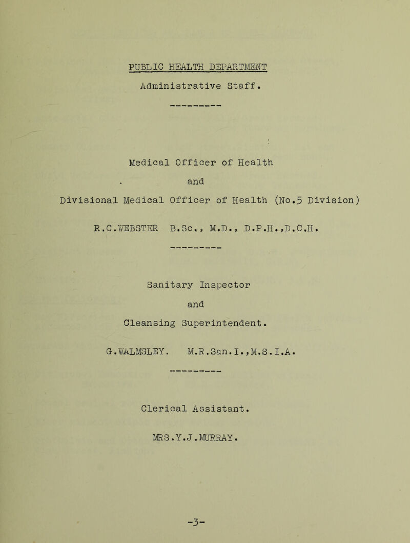 PUBLIC HEALTH DEPARTMENT Administrative Staff. Medical Officer of Health and Divisional Medical Officer of Health (No.5 Division) R,C.WEBSTER B.Sc.? M.D., D.P.H.,D.C.H. Sanitary Inspector and Cleansing Superintendent. G.WALMSLEY. M.R.San.I.,M.S.I.A. Clerical Assistant. MRS, Y.J. MURRAY. -3-