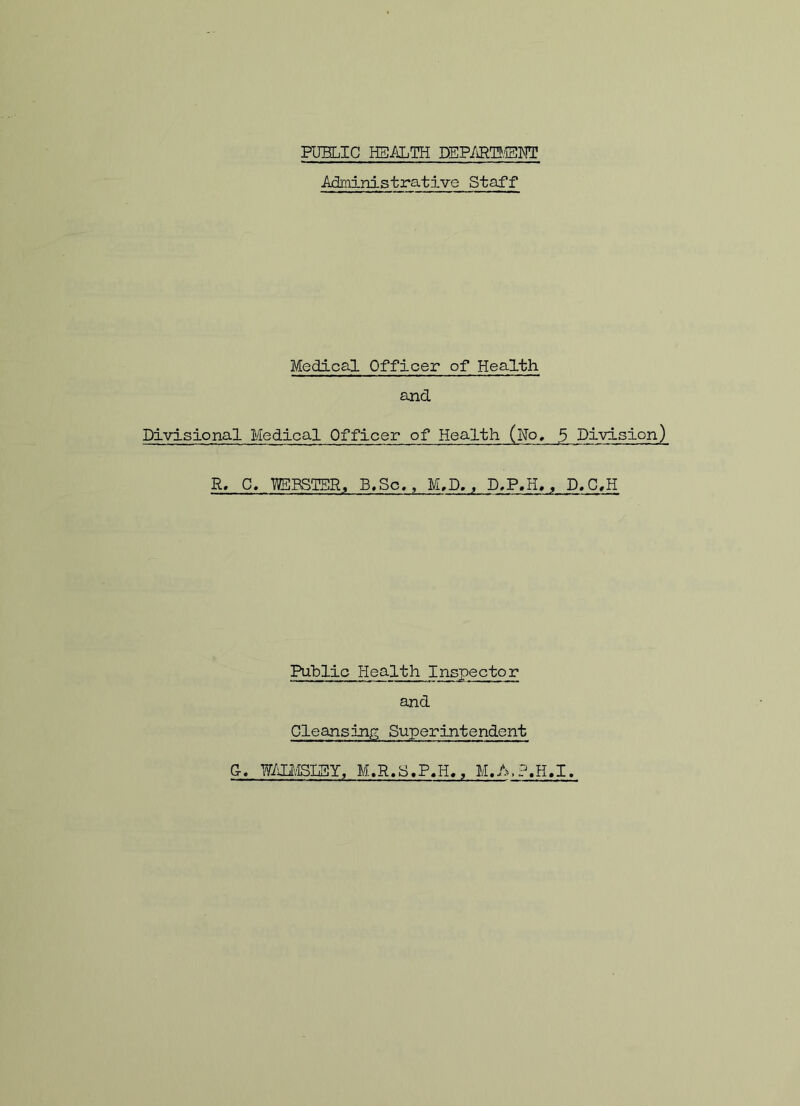 PUBLIC HEALTH DEPARTMENT Administrative Staff Medical Officer of Health and Divisional Medical Officer of Health (No* 5 Division) R. C. WEBSTER, B.Sc., M,D. , D.P.H,, D.C.H Public Health Inspector and Cleansing Superintendent Gr. WSMSIEY, M.R.S.P.Ii., M.A.P.H.I.