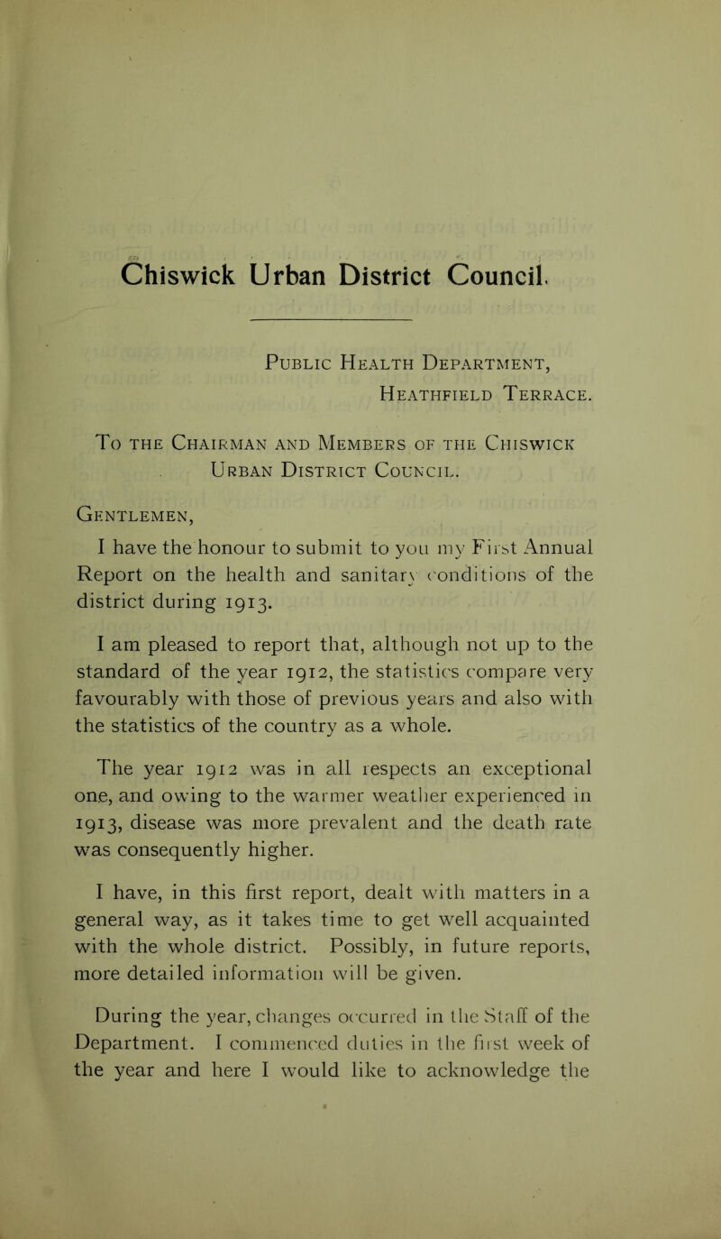 Chiswick Urban District Council. Public Health Department, Heathfield Terrace. To the Chairman and Members of the Chiswick Urban District Council. Gentlemen, I have the honour to submit to you my First Annual Report on the health and sanitary conditions of the district during 1913. I am pleased to report that, although not up to the standard of the year 1912, the statistics compare very favourably with those of previous years and also with the statistics of the country as a whole. The year 1912 was in all respects an exceptional one, and owing to the warmer weather experienced in 1913, disease was more prevalent and the death rate was consequently higher. I have, in this first report, dealt with matters in a general way, as it takes time to get well acquainted with the whole district. Possibly, in future reports, more detailed information will be given. During the year, changes occurred in the Staff of the Department. I commenced duties in the first week of the year and here I would like to acknowledge the