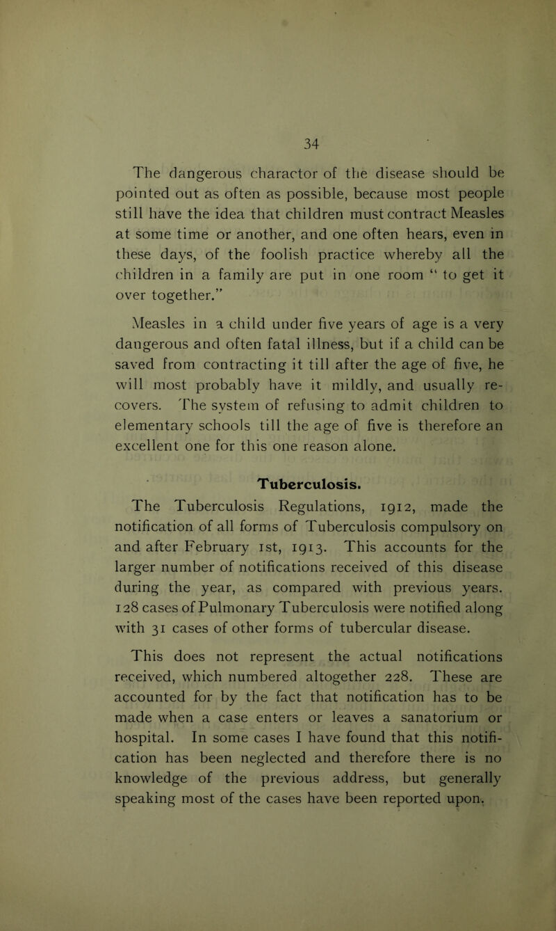 The dangerous charactor of the disease should be pointed out as often as possible, because most people still have the idea that children must contract Measles at some time or another, and one often hears, even in these days, of the foolish practice whereby all the children in a family are put in one room “ to get it over together.’' Measles in a child under five years of age is a very dangerous and often fatal illness, but if a child can be saved from contracting it till after the age of five, he will most probably have it mildly, and usually re- covers. The system of refusing to admit children to elementary schools till the age of five is therefore an excellent one for this one reason alone. Tuberculosis. The Tuberculosis Regulations, 1912, made the notification of all forms of Tuberculosis compulsory on and after February 1st, 1913. This accounts for the larger number of notifications received of this disease during the year, as compared with previous years. 128 cases of Pulmonary Tuberculosis were notified along with 31 cases of other forms of tubercular disease. This does not represent the actual notifications received, which numbered altogether 228. These are accounted for by the fact that notification has to be made when a case enters or leaves a sanatorium or hospital. In some cases I have found that this notifi- cation has been neglected and therefore there is no knowledge of the previous address, but generally speaking most of the cases have been reported upon.