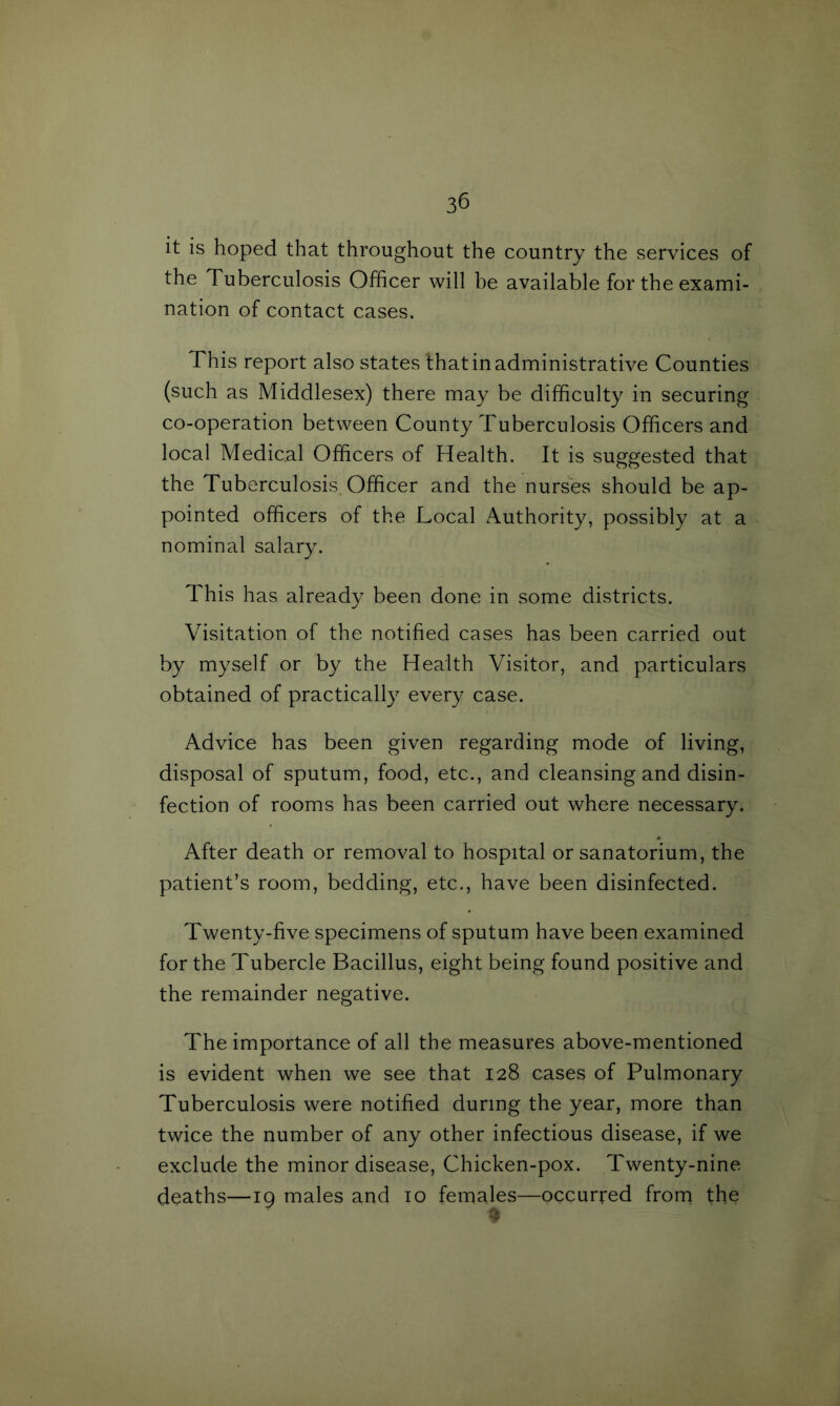 3^ it is hoped that throughout the country the services of the Tuberculosis Officer will be available for the exami- nation of contact cases. This report also states that in administrative Counties (such as Middlesex) there may be difficulty in securing co-operation between County Tuberculosis Officers and local Medical Officers of Health. It is suggested that the Tuberculosis Officer and the nurses should be ap- pointed officers of the Local Authority, possibly at a nominal salary. This has already been done in some districts. Visitation of the notified cases has been carried out by myself or by the Health Visitor, and particulars obtained of practically every case. Advice has been given regarding mode of living, disposal of sputum, food, etc., and cleansing and disin- fection of rooms has been carried out where necessary. After death or removal to hospital or sanatorium, the patient’s room, bedding, etc., have been disinfected. Twenty-five specimens of sputum have been examined for the Tubercle Bacillus, eight being found positive and the remainder negative. The importance of all the measures above-mentioned is evident when we see that 128 cases of Pulmonary Tuberculosis were notified during the year, more than twice the number of any other infectious disease, if we exclude the minor disease, Chicken-pox. Twenty-nine