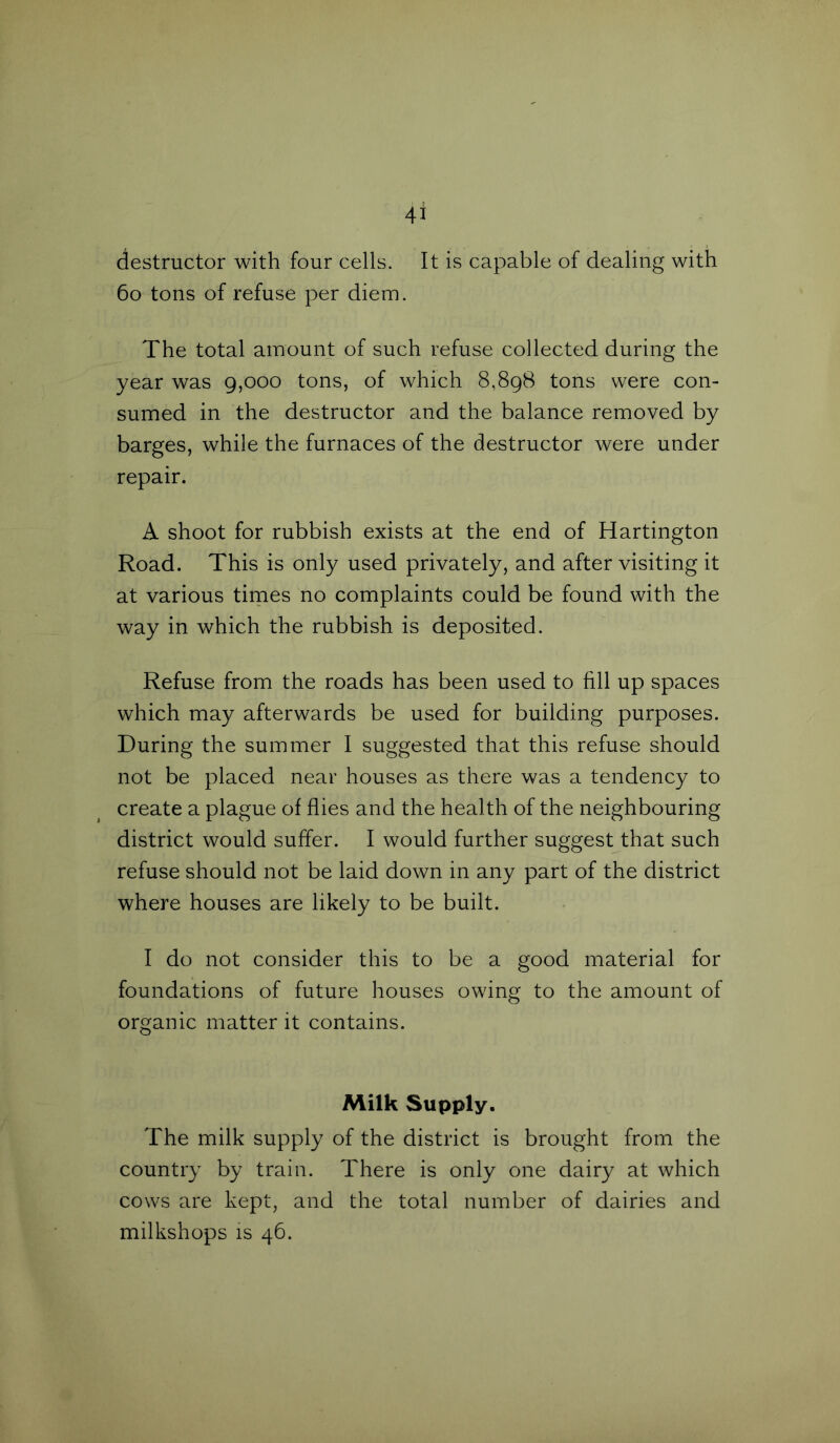 destructor with four cells. It is capable of dealing with 60 tons of refuse per diem. The total amount of such refuse collected during the year was 9,000 tons, of which 8,898 tons were con- sumed in the destructor and the balance removed by barges, while the furnaces of the destructor were under repair. A shoot for rubbish exists at the end of Hartington Road. This is only used privately, and after visiting it at various times no complaints could be found with the way in which the rubbish is deposited. Refuse from the roads has been used to fill up spaces which may afterwards be used for building purposes. During the summer I suggested that this refuse should not be placed near houses as there was a tendency to create a plague of flies and the health of the neighbouring district would suffer. I would further suggest that such refuse should not be laid down in any part of the district where houses are likely to be built. I do not consider this to be a good material for foundations of future houses owing to the amount of organic matter it contains. Milk Supply. The milk supply of the district is brought from the country by train. There is only one dairy at which cows are kept, and the total number of dairies and milkshops is 46.