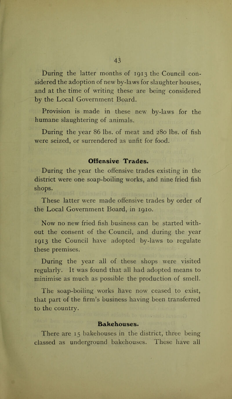 During the latter months of 1913 the Council con- sidered the adoption of new by-laws for slaughter houses, and at the time of writing these are being considered by the Local Government Board. Provision is made in these new by-laws for the humane slaughtering of animals. During the year 86 lbs. of meat and 280 lbs. of fish were seized, or surrendered as unfit for food. Offensive Trades. During the year the offensive trades existing in the district were one soap-boiling works, and nine fried fish shops. These latter were made offensive trades by order of the Local Government Board, in 1910. Now no new fried fish business can be started with- out the consent of the Council, and during the year 1913 the Council have adopted by-laws to regulate these premises. During the year all of these shops were visited regularly. It was found that all had adopted means to minimise as much as possible the production of smell. The soap-boiling works have now ceased to exist, that part of the firm’s business having been transferred to the country. Bakehouses. There are 15 bakehouses in the district, three being classed as underground bakehouses. These have all