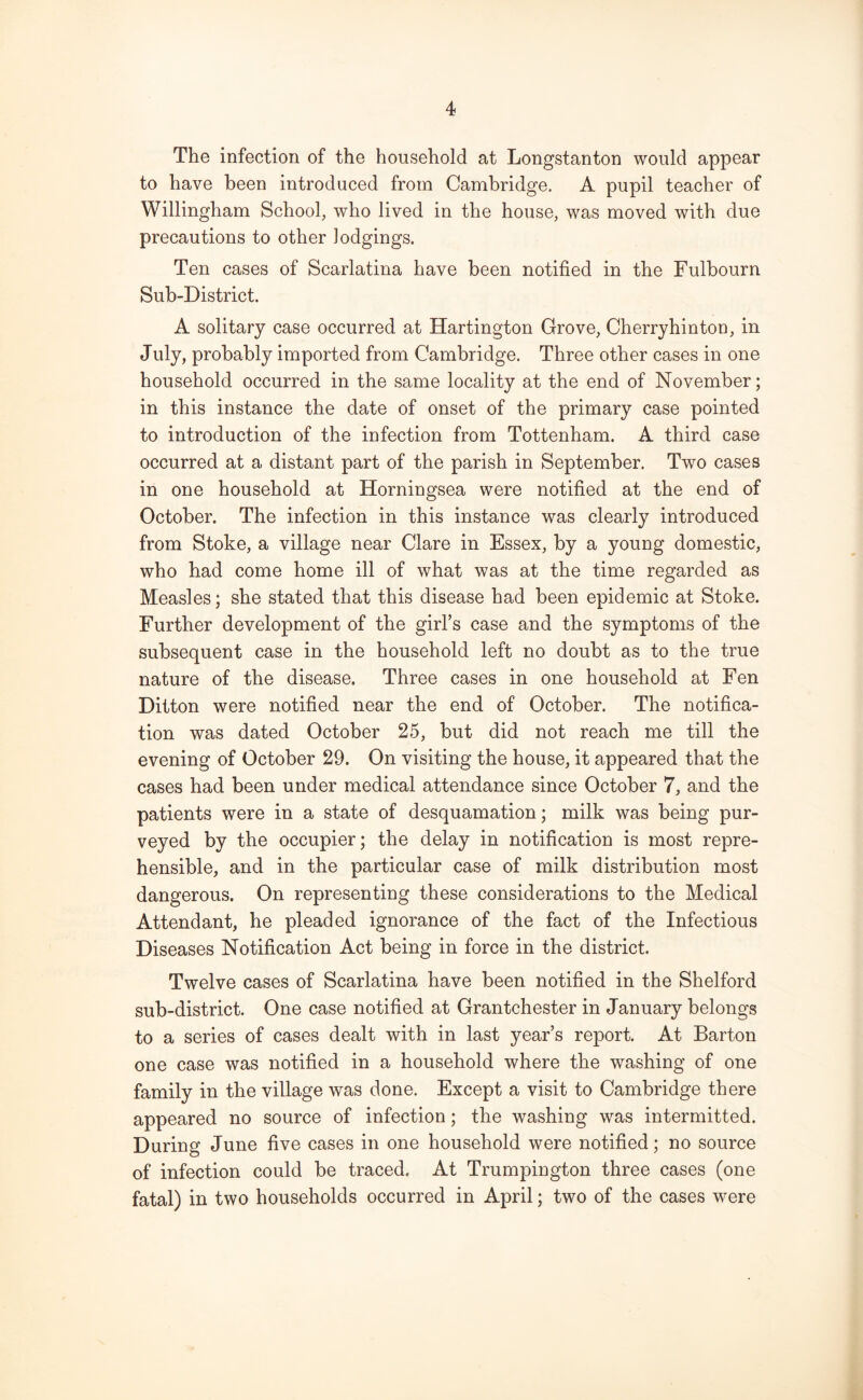 The infection of the household at Longstanton would appear to have been introduced from Cambridge. A pupil teacher of Willingham School, who lived in the house, was moved with due precautions to other lodgings. Ten cases of Scarlatina have been notified in the Fulbourn Sub-District. A solitary case occurred at Hartington Grove, Cherryhinton, in July, probably imported from Cambridge. Three other cases in one household occurred in the same locality at the end of November; in this instance the date of onset of the primary case pointed to introduction of the infection from Tottenham. A third case occurred at a distant part of the parish in September. Two cases in one household at Horningsea were notified at the end of October. The infection in this instance was clearly introduced from Stoke, a village near Clare in Essex, by a young domestic, who had come home ill of what was at the time regarded as Measles; she stated that this disease had been epidemic at Stoke. Further development of the girl’s case and the symptoms of the subsequent case in the household left no doubt as to the true nature of the disease. Three cases in one household at Fen Ditton were notified near the end of October. The notifica- tion was dated October 25, but did not reach me till the evening of October 29. On visiting the house, it appeared that the cases had been under medical attendance since October 7, and the patients were in a state of desquamation; milk was being pur- veyed by the occupier; the delay in notification is most repre- hensible, and in the particular case of milk distribution most dangerous. On representing these considerations to the Medical Attendant, he pleaded ignorance of the fact of the Infectious Diseases Notification Act being in force in the district. Twelve cases of Scarlatina have been notified in the Shelford sub-district. One case notified at Grantchester in January belongs to a series of cases dealt with in last year’s report. At Barton one case was notified in a household where the washing of one family in the village was done. Except a visit to Cambridge there appeared no source of infection; the washing was intermitted. During June five cases in one household were notified; no source of infection could be traced. At Trumpington three cases (one fatal) in two households occurred in April; two of the cases were