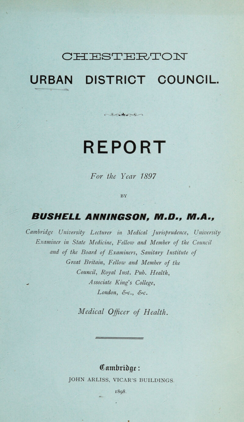 OH::E]ST:Bie.TOisr URBAN DISTRICT COUNCIL. REPORT For the Year 1897 BY BUS HELL ANNINGSON, M.D., M.A., Cambridge University Lecturer in Medical Jurisprudence, University Examiner in State Medicine, Fellow and Member of the Council and of the Board of Examiners, Sanitary Institute of Great Britain, Fellow and Member of the Council, Royal Inst, Pub. Health, ^ Associate King's College, London, S=c., S^c. Medical Officer of Health. ®ambrt&0^: JOHN ARLISS, VICAR’S BUILDINGS. 1898.