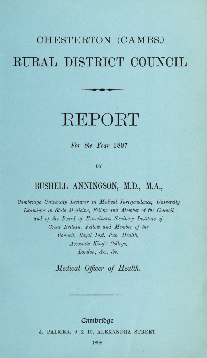 RURAL DISTRICT COUNCIL For the Year 1897 BY Cambridge University Lecturer in Medical Jurisprudence, University Examiner in State Medicine, Fellow and Member of the Council and of the Board of Examiners, Sanitary Institute of Great Britain, Fellow and Member of the Council, Royal Inst. Pub. Health, Associate King^s College, London, &c., &c. Medical Officer of Health, J. PALMER, 9 & 10, ALEXANDRA STREET 1898