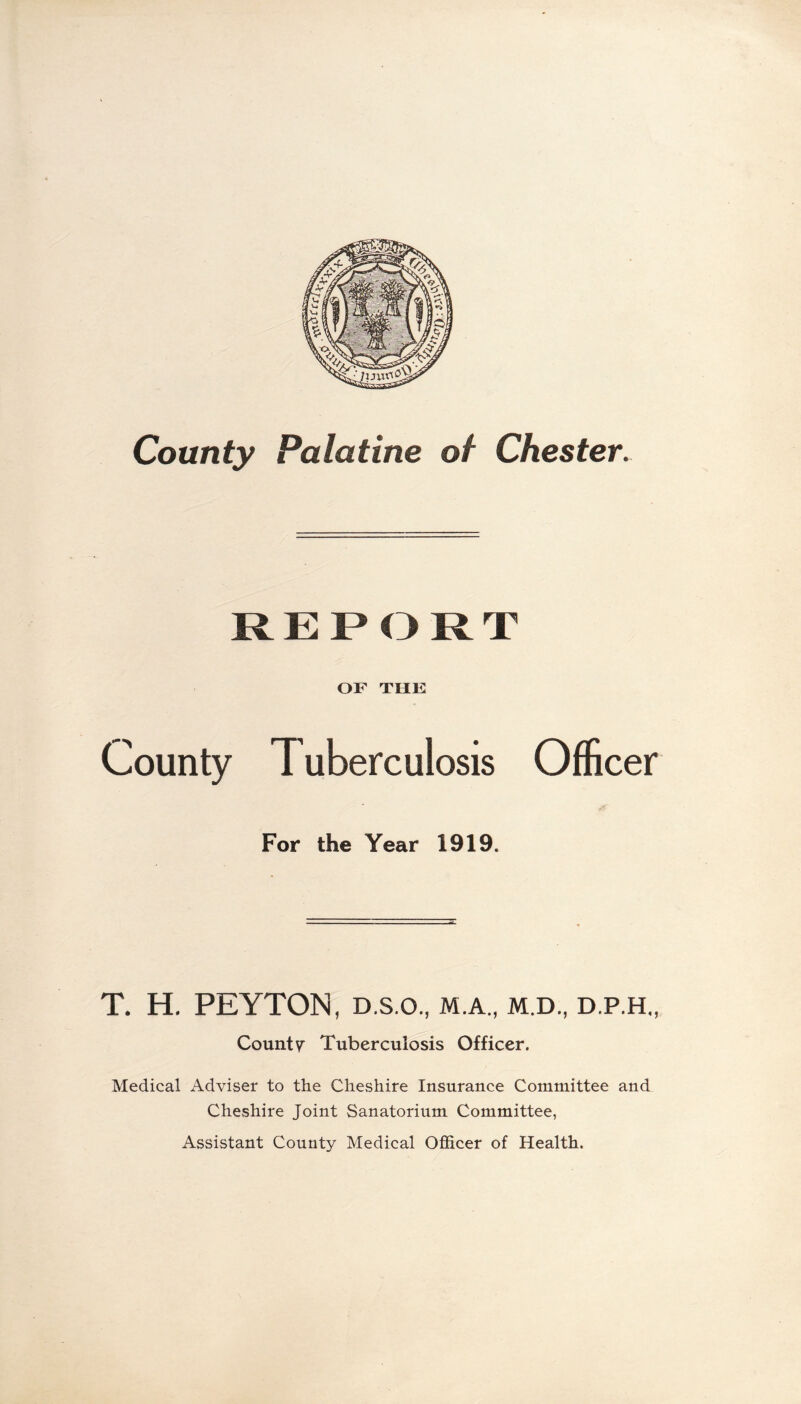 County Palatine of Chester. REPORT OF THE County Tuberculosis Officer For the Year 1919. T. H. PEYTON, d.s.o., m.a., m.d., d.p.h., County Tuberculosis Officer. Medical Adviser to the Cheshire Insurance Committee and Cheshire Joint Sanatorium Committee, Assistant County Medical Officer of Health.