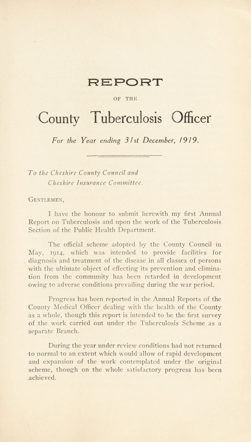 OF THE County Tuberculosis Officer For the Year ending 3 J st December, 79/9. To the Cheshire County Council and Cheshire Insurance Committee. Gentlemen, I have the honour to submit herewith my first Annual Report on Tuberculosis and upon the work of the Tuberculosis Section of the Public Health Department. The official scheme adopted by the County Council in May, 1914, which was intended to provide facilities for . diagnosis and treatment of the disease in all classes of persons with the ultimate object of effecting its prevention and elimina- tion from the community has been retarded in development owing to adverse conditions prevailing during the war period. Progress has been reported in the Annual Reports of the County Medical Officer dealing with the health of the County as a whole, though this report is intended to be the first survey of the work carried out under the Tuberculosis Scheme as a separate Branch. During the year under review conditions had not returned to normal to an extent which would allow of rapid development and expansion of the work contemplated under the original scheme, though on the whole satisfactory progress has been achieved.