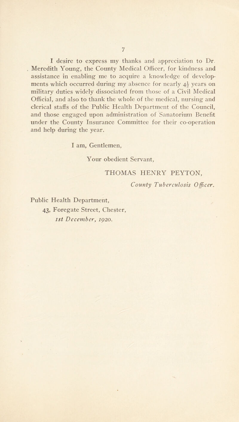 I desire to express my thanks and appreciation to Dr. Meredith Young, the County Medical Officer, for kindness and assistance in enabling me to acquire a knowledge of develop- ments which occurred during my absence for nearly 4b years on military duties widely dissociated from those of a Civil Medical Official, and also to thank the whole of the medical, nursing and clerical staffs of the Public Health Department of the Council, and those engaged upon administration of Sanatorium Benefit under the County Insurance Committee for their co-operation and help during the year. I am, Gentlemen, Your obedient Servant, THOMAS HENRY PEYTON, County Tuberculosis Officer. Public Health Department, 43, Foregate Street, Chester, 1st December, 1920.