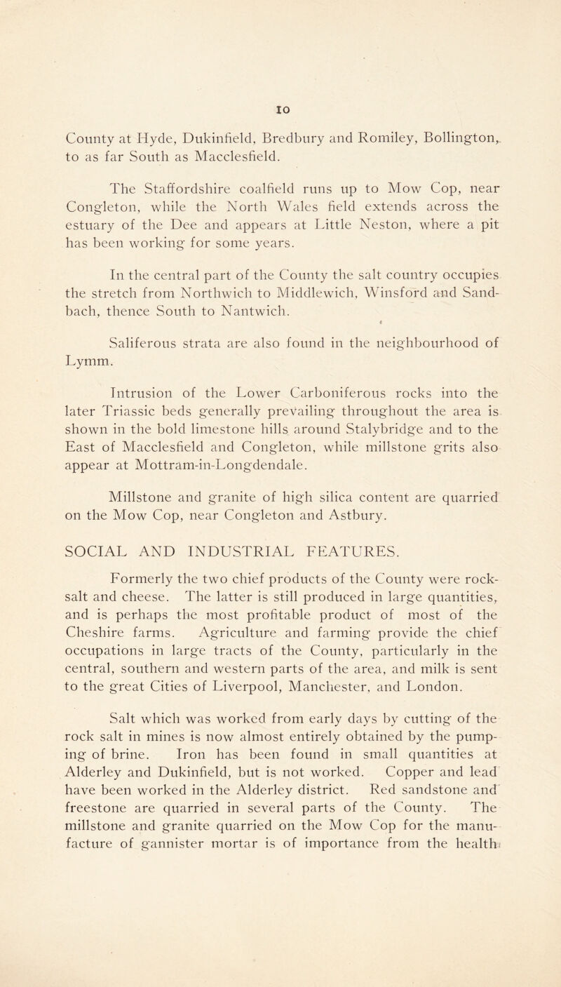 County at Hyde, Dukinfield, Bredbury and Romiley, Bollington, to as far South as Macclesfield. The Staffordshire coalfield runs up to Mow Cop, near Congleton, while the North Wales field extends across the estuary of the Dee and appears at Little Neston, where a pit has been working for some years. In the central part of the County the salt country occupies the stretch from Northwich to Middlewich, Winsford and Sand- bach, thence South to Nantwich. c Saliferous strata are also found in the neighbourhood of Lymm. Intrusion of the Lower Carboniferous rocks into the later Triassic beds generally prevailing throughout the area is shown in the bold limestone hills around Stalybridge and to the East of Macclesfield and Congleton, while millstone grits also appear at Mottram-in-Longdendale. Millstone and granite of high silica content are quarried on the Mow Cop, near Congleton and Astbury. SOCIAL AND INDUSTRIAL FEATURES. Formerly the two chief products of the County were rock- salt and cheese. The latter is still produced in large quantities, and is perhaps the most profitable product of most of the Cheshire farms. Agriculture and farming provide the chief occupations in large tracts of the County, particularly in the central, southern and western parts of the area, and milk is sent to the great Cities of Liverpool, Manchester, and London. Salt which was worked from early days by cutting of the rock salt in mines is now almost entirely obtained by the pump- ing of brine. Iron has been found in small quantities at Alderley and Dukinfield, but is not worked. Copper and lead have been worked in the Alderley district. Red sandstone and freestone are quarried in several parts of the County. The millstone and granite quarried on the Mow Cop for the manu- facture of gannister mortar is of importance from the health;