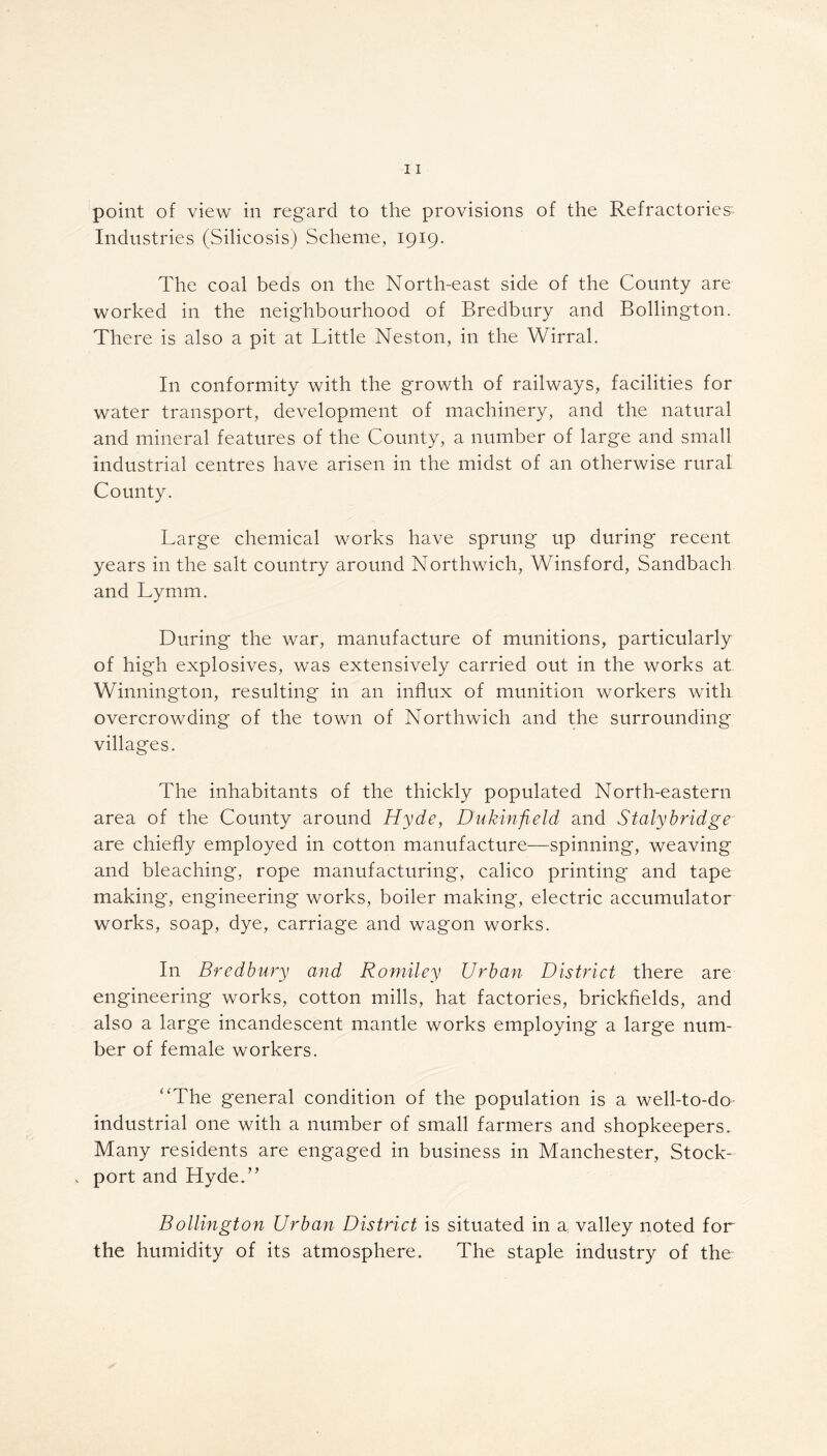 point of view in regard to the provisions of the Refractories'. Industries (Silicosis) Scheme, 1919. The coal beds on the North-east side of the County are worked in the neighbourhood of Bredbury and Bollington. There is also a pit at Little Neston, in the Wirral. In conformity with the growth of railways, facilities for water transport, development of machinery, and the natural and mineral features of the County, a number of large and small industrial centres have arisen in the midst of an otherwise rural County. Large chemical works have sprung up during recent years in the salt country around Northwich, Winsford, Sandbach and Lymm. During the war, manufacture of munitions, particularly of high explosives, was extensively carried out in the works at Winnington, resulting in an influx of munition workers with overcrowding of the town of Northwich and the surrounding villages. The inhabitants of the thickly populated North-eastern area of the County around Hyde, Du kinfield and Staly bridge are chiefly employed in cotton manufacture—spinning, weaving and bleaching, rope manufacturing, calico printing and tape making, engineering works, boiler making, electric accumulator works, soap, dye, carriage and wagon works. In Bredbury and Romiley Urban District there are engineering works, cotton mills, hat factories, brickfields, and also a large incandescent mantle works employing a large num- ber of female workers. “The general condition of the population is a well-to-do industrial one with a number of small farmers and shopkeepers. Many residents are engaged in business in Manchester, Stock- . port and Hyde.” Bollington Urban District is situated in a: valley noted for the humidity of its atmosphere. The staple industry of the