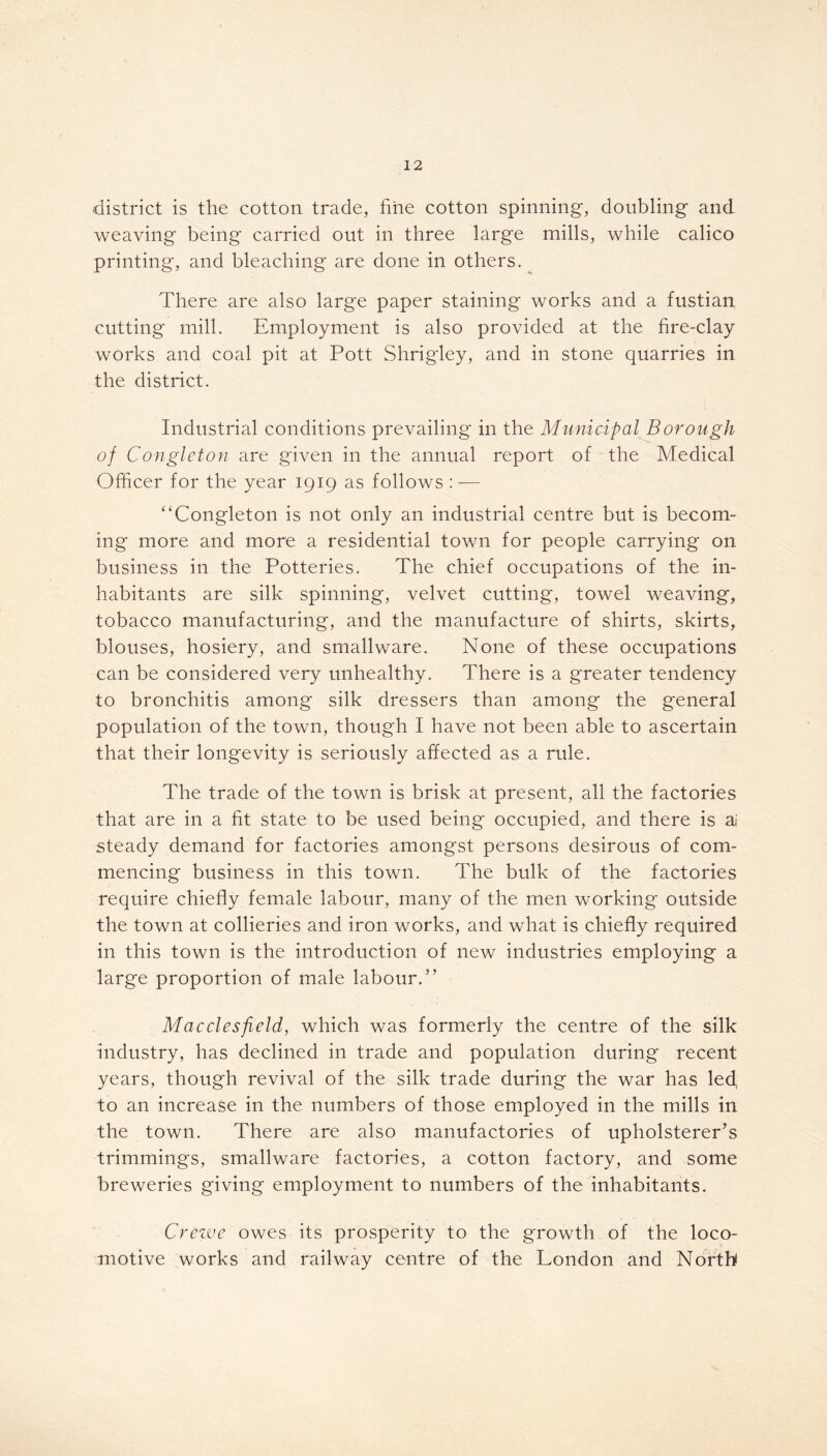 district is the cotton trade, fine cotton spinning, doubling and weaving being carried out in three large mills, while calico printing, and bleaching are done in others. ^ There are also large paper staining works and a fustian cutting mill. Employment is also provided at the fire-clay works and coal pit at Pott Shrigley, and in stone quarries in the district. Industrial conditions prevailing in the Municipal Borough of Congleton are given in the annual report of the Medical Officer for the year 1919 as follows : — “Congleton is not only an industrial centre but is becom- ing more and more a residential town for people carrying on business in the Potteries. The chief occupations of the in- habitants are silk spinning, velvet cutting, towel weaving, tobacco manufacturing, and the manufacture of shirts, skirts, blouses, hosiery, and smallware. None of these occupations can be considered very unhealthy. There is a greater tendency to bronchitis among silk dressers than among the general population of the town, though I have not been able to ascertain that their longevity is seriously affected as a rule. The trade of the town is brisk at present, all the factories that are in a fit state to be used being occupied, and there is aj steady demand for factories amongst persons desirous of com- mencing business in this town. The bulk of the factories require chiefly female labour, many of the men working outside the town at collieries and iron works, and what is chiefly required in this town is the introduction of new industries employing a large proportion of male labour.” Macclesfield, which was formerly the centre of the silk industry, has declined in trade and population during recent years, though revival of the silk trade during the war has led to an increase in the numbers of those employed in the mills in the town. There are also manufactories of upholsterer’s trimmings, smallware factories, a cotton factory, and some breweries giving employment to numbers of the inhabitants. Crewe owes its prosperity to the growth of the loco- motive works and railway centre of the London and North