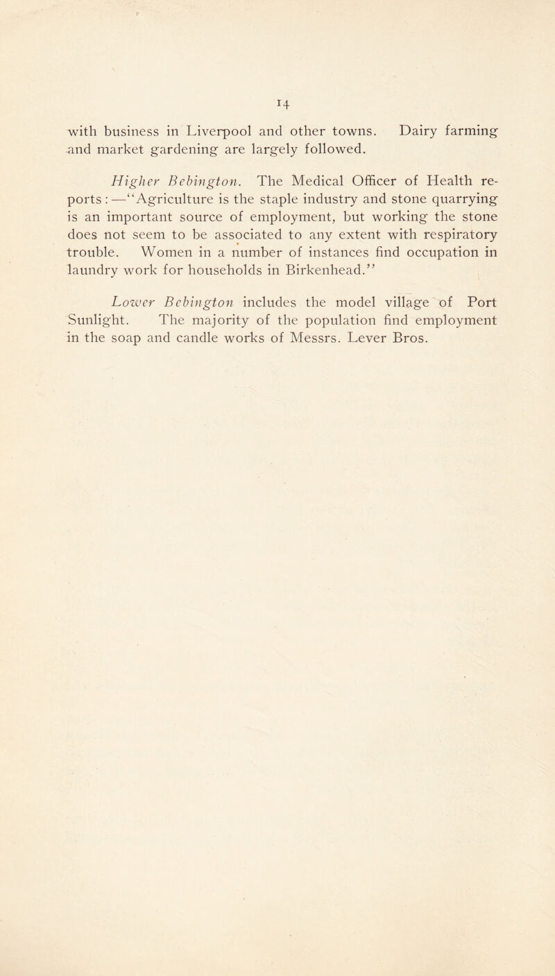 r4 with business in Liverpool and other towns. Dairy farming and market gardening are largely followed. Higher Bebington. The Medical Officer of Health re- ports :—“Agriculture is the staple industry and stone quarrying is an important source of employment, but working the stone does not seem to be associated to any extent with respiratory » trouble. Women in a number of instances find occupation in laundry work for households in Birkenhead.” Lower Bebington includes the model village of Port Sunlight. The majority of the population find employment in the soap and candle works of Messrs. Lever Bros.