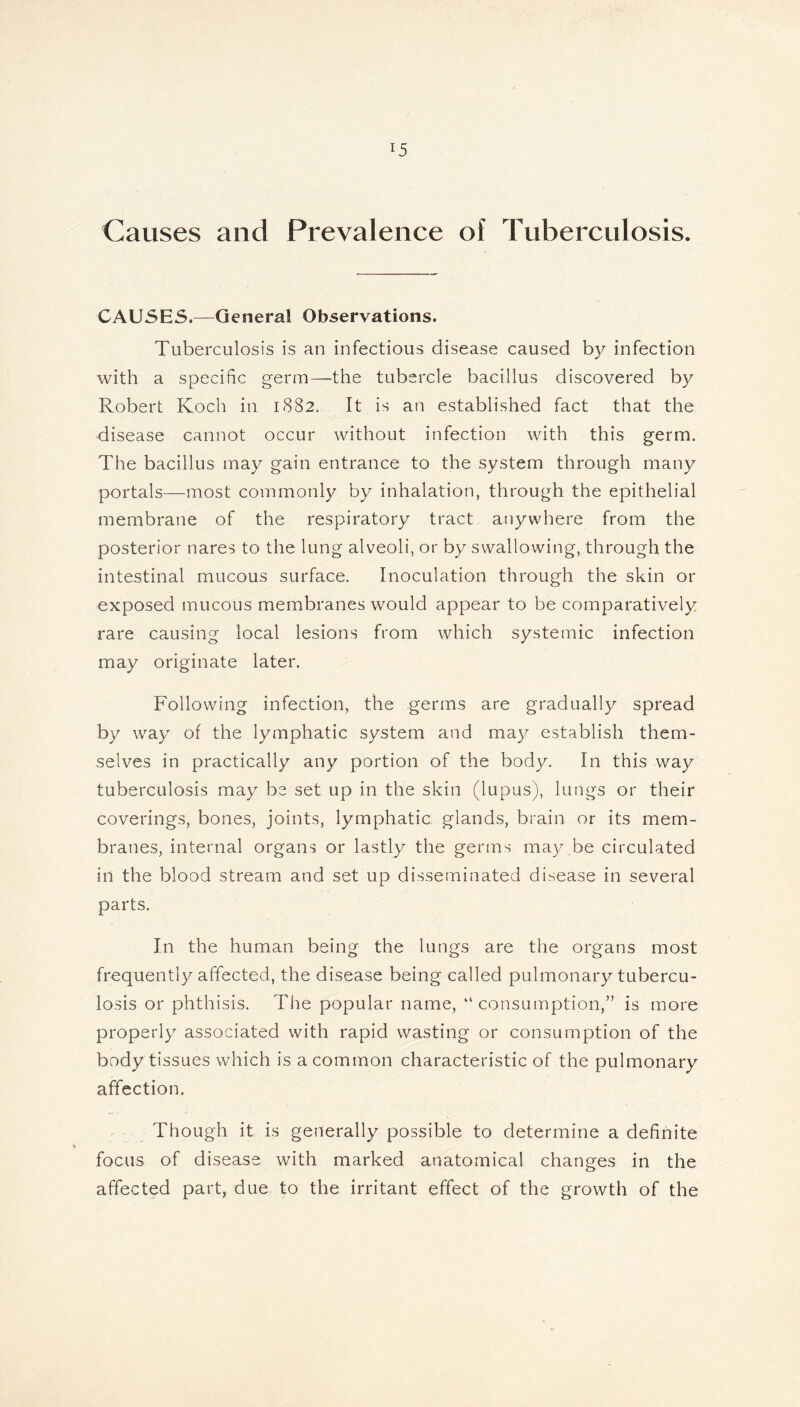 Causes and Prevalence of Tuberculosis. CAUSES.—General Observations. Tuberculosis is an infectious disease caused by infection with a specific germ—the tubercle bacillus discovered by Robert Koch in 1882. It is an established fact that the disease cannot occur without infection with this germ. The bacillus may gain entrance to the system through many portals—most commonly by inhalation, through the epithelial membrane of the respiratory tract anywhere from the posterior nares to the lung alveoli, or by swallowing, through the intestinal mucous surface. Inoculation through the skin or exposed mucous membranes would appear to be comparatively rare causing local lesions from which systemic infection may originate later. Following infection, the germs are gradually spread by way of the lymphatic system and may establish them- selves in practically any portion of the body. In this way tuberculosis may be set up in the skin (lupus), lungs or their coverings, bones, joints, lymphatic glands, brain or its mem- branes, internal organs or lastly the germs may be circulated in the blood stream and set up disseminated disease in several parts. In the human being the lungs are the organs most frequently affected, the disease being called pulmonary tubercu- losis or phthisis. The popular name, “consumption,” is more properly associated with rapid wasting or consumption of the body tissues which is a common characteristic of the pulmonary affection. Though it is generally possible to determine a definite focus of disease with marked anatomical changes in the affected part, due to the irritant effect of the growth of the